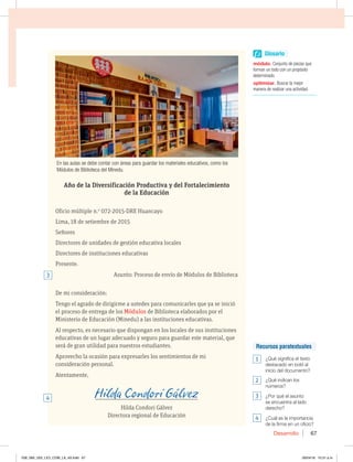 Desarrollo 67
Año de la Diversificación Productiva y del Fortalecimiento
de la Educación
Oficio múltiple n.o
072-2015-DRE Huancayo
Lima, 18 de setiembre de 2015
Señores
Directores de unidades de gestión educativa locales
Directores de instituciones educativas
Presente.
Asunto: Proceso de envío de Módulos de Biblioteca
De mi consideración:
Tengo el agrado de dirigirme a ustedes para comunicarles que ya se inició
el proceso de entrega de los Módulos de Biblioteca elaborados por el
Ministerio de Educación (Minedu) a las instituciones educativas.
Al respecto, es necesario que dispongan en los locales de sus instituciones
educativas de un lugar adecuado y seguro para guardar este material, que
será de gran utilidad para nuestros estudiantes.
Aprovecho la ocasión para expresarles los sentimientos de mi
consideración personal.
Atentamente,
_________________________________________________________
Hilda Condori Gálvez
Directora regional de Educación
En las aulas se debe contar con áreas para guardar los materiales educativos, como los
Módulos de Biblioteca del Minedu.
3
4
Glosario
módulo Conjunto de piezas que
forman un todo con un propósito
determinado.
optimizarBuscar la mejor
manera de realizar una actividad.
Recursos paratextuales
1  {2VÏTJHOJGJDBFMUFYUP
destacado en bold al
inicio del documento?
2  {2VÏJOEJDBOMPT
números?
3  {1PSRVÏFMBTVOUP
se encuentra al lado
EFSFDIP
4  {$VÈMFTMBJNQPSUBODJB
de la firma en un oficio?
058_069_U02_LICI_COM_LA_4S.indd 67 26/04/16 10:31 a.m.
 