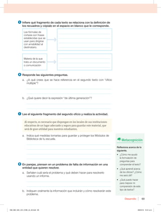 Desarrollo 69
5 *OGJFSFRVÏGSBHNFOUPEFDBEBUFYUPTFSFMBDJPOBDPOMBEFGJOJDJØOEF
MPTSFDVBESPTZDØQJBMPFOFMFTQBDJPFOCMBODPRVFMFDPSSFTQPOEF
-BTGØSNVMBTEF
cortesía son frases
establecidas que se
VTBOQBSBEJSJHJSTF
con amabilidad al
destinatario.
_________________________________________
_________________________________________
_________________________________________
_________________________________________
.BUFSJBEFMBRVF
trata un documento
o comunicación
_________________________________________
_________________________________________
_________________________________________
6 3FTQPOEFMBTTJHVJFOUFTQSFHVOUBT
B {RVÏDSFFTRVFTFIBDFSFGFSFODJBFOFMTFHVOEPUFYUPDPOiPGJDJP
NÞMUJQMFw
_____________________________________________________________
_____________________________________________________________
C {2VÏRVJFSFEFDJSMBFYQSFTJØOiEFÞMUJNBHFOFSBDJØOw
_____________________________________________________________
_____________________________________________________________
7 -FFFMTJHVJFOUFGSBHNFOUPEFMTFHVOEPPGJDJPZSFBMJ[BMBBDUJWJEBE
Al respecto, es necesario que dispongan en los locales de sus instituciones
educativas de un lugar adecuado y seguro para guardar este material, que
será de gran utilidad para nuestros estudiantes.
B *OEJDBRVÏNFEJEBTUPNBSÓBTQBSBHVBSEBSZQSPUFHFSMPT.ØEVMPTEF
Biblioteca de tu escuela.
_____________________________________________________________
_____________________________________________________________
_____________________________________________________________
_____________________________________________________________
8 OQBSFKBT QJFOTFOFOVOQSPCMFNBEFGBMUBEFJOGPSNBDJØOFOVOB
FOUJEBERVFRVJFSFOSFTPMWFS
B 4F×BMFODVÈMTFSÓBFMQSPCMFNBZRVÏEFCFOIBDFSQBSBSFTPMWFSMP
usando un informe.
_____________________________________________________________
_____________________________________________________________
b. Indiquen oralmente la información que incluirán y cómo resolverán este
problema.
Metacognición
3FGMFYJPOBBDFSDBEFMP
TJHVJFOUF
t {$ØNPNFBZVEØ
la formulación de
QSFHVOUBTQBSB
comprender el texto?
t {2VÏBQSFOEÓBDFSDB
EFMPTPGJDJPT {$ØNP
me será útil?
t {2VÏQVFEPIBDFS
para mejorar mi
comprensión de este
tipo de textos?
058_069_U02_LICI_COM_LA_4S.indd 69 26/04/16 10:31 a.m.
 