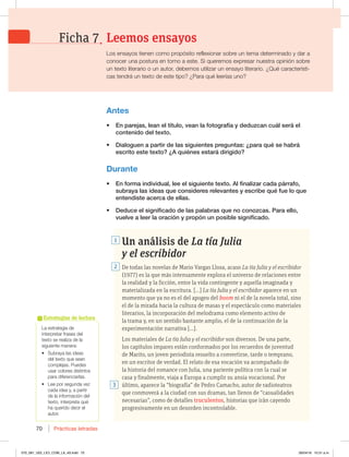 Prácticas letradas
70
Un análisis de La tía Julia
y el escribidor
De todas las novelas de Mario Vargas Llosa, acaso La tía Julia y el escribidor
(1977) es la que más intensamente explora el universo de relaciones entre
la realidad y la ficción, entre la vida contingente y aquella imaginada y
materializada en la escritura. […] La tía Julia y el escribidor aparece en un
momento que ya no es el del apogeo del boom ni el de la novela total, sino
el de la mirada hacia la cultura de masas y el espectáculo como materiales
literarios, la incorporación del melodrama como elemento activo de
la trama y, en un sentido bastante amplio, el de la continuación de la
experimentación narrativa […].
Los materiales de La tía Julia y el escribidor son diversos. De una parte,
los capítulos impares están conformados por los recuerdos de juventud
de Marito, un joven periodista resuelto a convertirse, tarde o temprano,
en un escritor de verdad. El relato de esa vocación va acompañado de
la historia del romance con Julia, una pariente política con la cual se
casa y finalmente, viaja a Europa a cumplir su ansia vocacional. Por
último, aparece la “biografía” de Pedro Camacho, autor de radioteatros
que conmoverá a la ciudad con sus dramas, tan llenos de “casualidades
necesarias”, como de detalles truculentos, historias que irán cayendo
progresivamente en un desorden incontrolable.
3
1
2
La estrategia de
interpretar frases del
texto se realiza de la
siguiente manera:
t 4VCSBZBMBTJEFBT
del texto que sean
complejas. Puedes
usar colores distintos
para diferenciarlas.
t -FFQPSTFHVOEBWF[
DBEBJEFBZ BQBSUJS
de la información del
UFYUP JOUFSQSFUBRVÏ
ha querido decir el
autor.
Estrategias de lectura
Antes
t OQBSFKBT MFBOFMUÓUVMP WFBOMBGPUPHSBGÓBZEFEV[DBODVÈMTFSÈFM
DPOUFOJEPEFMUFYUP
t %JBMPHVFOBQBSUJSEFMBTTJHVJFOUFTQSFHVOUBT{QBSBRVÏTFIBCSÈ
FTDSJUPFTUFUFYUP {RVJÏOFTFTUBSÈEJSJHJEP
Durante
t OGPSNBJOEJWJEVBM MFFFMTJHVJFOUFUFYUPMGJOBMJ[BSDBEBQÈSSBGP 
TVCSBZBMBTJEFBTRVFDPOTJEFSFTSFMFWBOUFTZFTDSJCFRVÏGVFMPRVF
FOUFOEJTUFBDFSDBEFFMMBT
t %FEVDFFMTJHOJGJDBEPEFMBTQBMBCSBTRVFOPDPOP[DBT1BSBFMMP 
WVFMWFBMFFSMBPSBDJØOZQSPQØOVOQPTJCMFTJHOJGJDBEP
Leemos ensayos
Ficha 7
-PTFOTBZPTUJFOFODPNPQSPQØTJUPSFGMFYJPOBSTPCSFVOUFNBEFUFSNJOBEPZEBSB
DPOPDFSVOBQPTUVSBFOUPSOPBFTUF4JRVFSFNPTFYQSFTBSOVFTUSBPQJOJØOTPCSF
VOUFYUPMJUFSBSJPPVOBVUPS EFCFNPTVUJMJ[BSVOFOTBZPMJUFSBSJP{2VÏDBSBDUFSÓTUJ-
DBTUFOESÈVOUFYUPEFFTUFUJQP {1BSBRVÏMFFSÓBTVOP
070_081_U02_LICI_COM_LA_4S.indd 70 26/04/16 10:31 a.m.
 