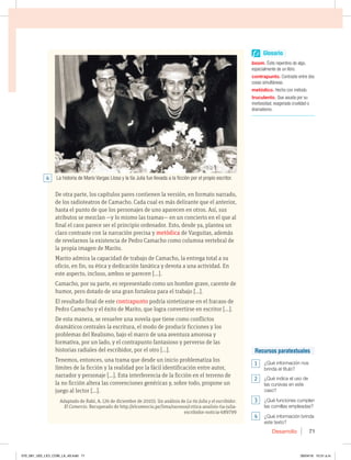 Desarrollo 71
De otra parte, los capítulos pares contienen la versión, en formato narrado,
de los radioteatros de Camacho. Cada cual es más delirante que el anterior,
hasta el punto de que los personajes de uno aparecen en otros. Así, sus
atributos se mezclan —y lo mismo las tramas— en un concierto en el que al
final el caos parece ser el principio ordenador. Esto, desde ya, plantea un
claro contraste con la narración precisa y metódica de Varguitas, además
de revelarnos la existencia de Pedro Camacho como columna vertebral de
la propia imagen de Marito.
Marito admira la capacidad de trabajo de Camacho, la entrega total a su
oficio, en fin, su ética y dedicación fanática y devota a una actividad. En
este aspecto, incluso, ambos se parecen […].
Camacho, por su parte, es representado como un hombre grave, carente de
humor, pero dotado de una gran fortaleza para el trabajo […].
El resultado final de este contrapunto podría sintetizarse en el fracaso de
Pedro Camacho y el éxito de Marito, que logra convertirse en escritor […].
De esta manera, se resuelve una novela que tiene como conflictos
dramáticos centrales la escritura, el modo de producir ficciones y los
problemas del Realismo, bajo el marco de una aventura amorosa y
formativa, por un lado, y el contrapunto fantasioso y perverso de las
historias radiales del escribidor, por el otro […].
Tenemos, entonces, una trama que desde un inicio problematiza los
límites de la ficción y la realidad por la fácil identificación entre autor,
narrador y personaje […]. Esta interferencia de la ficción en el terreno de
la no ficción altera las convenciones genéricas y, sobre todo, propone un
juego al lector […].
Adaptado de Rabí, A. (26 de diciembre de 2010). Un análisis de La tía Julia y el escribidor.
El Comercio. Recuperado de http://elcomercio.pe/lima/sucesos/critica-analisis-tia-julia-
escribidor-noticia-689799
La historia de Mario Vargas Llosa y la tía Julia fue llevada a la ficción por el propio escritor.
Glosario
boomÉxito repentino de algo,
especialmente de un libro.
contrapunto Contraste entre dos
cosas simultáneas.
metódico Hecho con método.
truculentoQue asusta por su
morbosidad, exagerada crueldad o
dramatismo.
Recursos paratextuales
1  {2VÏJOGPSNBDJØOOPT
CSJOEBFMUÓUVMP 
2  {2VÏJOEJDBFMVTPEF
MBTDVSTJWBTFOFTUF
caso?
3  {2VÏGVODJPOFTDVNQMFO
las comillas empleadas?
4  {2VÏJOGPSNBDJØOCSJOEB
este texto?
4
070_081_U02_LICI_COM_LA_4S.indd 71 26/04/16 10:31 a.m.
 