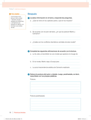 Ficha 7. Leemos ensayos
Prácticas letradas
72
Después
1 -PDBMJ[BJOGPSNBDJØOFOFMUFYUPZSFTQPOEFMBTQSFHVOUBT
B {2VÏTFOBSSBFOMPTDBQÓUVMPTQBSFTZRVÏFOMPTJNQBSFT
_____________________________________________________________
_____________________________________________________________
_____________________________________________________________
C %FBDVFSEPDPOFMBVUPSEFMUFYUP {FORVÏTFQBSFDFO.BSJUPZ
Camacho?
_____________________________________________________________
_____________________________________________________________
D {$VÈMFTTPOMPTDPOGMJDUPTESBNÈUJDPTDFOUSBMFTEFFTUBOPWFMB
_____________________________________________________________
_____________________________________________________________
2 $PNQMFUBMBTTJHVJFOUFTBGJSNBDJPOFTEFBDVFSEPDPOMBMFDUVSB
a. La tía Julia y el escribidorFTVOBOPWFMBRVFBQBSFDFFOFMBVHFEF
_____________________________________________________________
_____________________________________________________________
C OMBOPWFMB .BSJUPWJBKBBVSPQBQBSB__________________________
_____________________________________________________________
D -BQPDBUSBTDFOEFODJBFTUÏUJDBEF$BNBDIPFYQMJDBSÓB_____________
_____________________________________________________________
3 %FEVDFMBQPTUVSBEFMBVUPSZDØQJBMB-VFHP QBSBGSBTÏBMB FTEFDJS 
SFFTDSÓCFMBDPOUVTQSPQJBTQBMBCSBT
Postura
____________________________________________________________________
____________________________________________________________________
____________________________________________________________________
____________________________________________________________________
Postura parafraseada
____________________________________________________________________
____________________________________________________________________
____________________________________________________________________
____________________________________________________________________
-FFFMFOTBZPEFMB
lectura 6 de la unidad
EFMUFYUPFTDPMBSZ
FTUBCMFDFMBTEJGFSFODJBT
ZTFNFKBO[BTRVF
presenta en relación con
FMFOTBZPRVFBDBCBT
de leer.
Para ampliar
070_081_U02_LICI_COM_LA_4S.indd 72 26/04/16 10:31 a.m.
 
