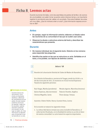 Prácticas letradas
74
%VSBOUFMBMFDUVSBEF
EPDVNFOUPT DPNP
FMBDUB FTJNQPSUBOUF
JEFOUJGJDBSZEJGFSFODJBS
MBTDBSBDUFSÓTUJDBTEFTVT
QBSUFT%FFTUBNBOFSB 
QPESFNPTSFDPOPDFS 
QPSFKFNQMP DVÈMFTTPO
MPTBDVFSEPT RVJÏOFT
FTUVWJFSPOQSFTFOUFT
FOMBSFVOJØO FORVÏ
MVHBSTFSFBMJ[Ø FUDTUB
JOGPSNBDJØOFTSFMFWBOUF
para comprender lo que
se transmite en un acta.
Estrategias de lectura
Acta n.o
18
Reunión de la Asociación Distrital de Clubes de Madres de Ranrahirca
En el distrito de Ranrahirca, provincia de Yungay, siendo las 10:00 a. m.
del día 16 de julio de 2011, se reunieron en el local vecinal Esperanza
Yauyina las siguientes personas:
Ruiz Vargas, Martha (presidenta) Morales Aguirre, Marcelina (tesorera)
Quiroz Espinoza, Ada (secretaria) Palacios Chumbe, Angélica
Chirinos Mogollón, Sarita Flores Quispe, Tomasa
Ausentes: Chávez Patiño, Nancy; Guzmán Poma, Lorena
En la reunión se trataron los siguientes temas:
1. La señora Ada Quiroz enviará una carta al alcalde de Ranrahirca, el
señor Jacinto Pacahuala, con la finalidad de motivar su acción en favor
de nuestra comunidad. La carta tratará tres aspectos importantes:
Antes
t OQBSFKBT TFHÞOMBJOGPSNBDJØOBOUFSJPS FMBCPSFOVOMJTUBEPTPCSF
MBTSFVOJPOFTEFTVDPNVOJEBEFOMBTRVFTFTVFMFOVTBSBDUBT
t 0CTFSWFOMBTJMVFUBPFTUSVDUVSBFYUFSOBEFMUFYUPZEFTDSJCBOMBT
DBSBDUFSÓTUJDBTRVFQSFTFOUB
Durante
t %FNBOFSBJOEJWJEVBM MFFFMTJHVJFOUFUFYUP%FUFOUFFOMPTOÞNFSPT
QBSBSFTQPOEFSMBTQSFHVOUBT
t *EFOUJGJDBMBTQBSUFTFOMBTRVFTFFTUSVDUVSBVOBDUB4F×ÈMBMBTFOFM
UFYUP TJFTQPTJCMF DPOMÈQJDFTEFEJTUJOUPTDPMPSFT
2
1
Leemos actas
Ficha 8
%VSBOUFSFVOJPOFTGPSNBMFT DPNPMBTBTBNCMFBTEFQBESFTEFGBNJMJBPEFWFDJOPT
EFVOBMPDBMJEBE TFTVFMFOUPNBSBDVFSEPTTPCSFEJWFSTPTUFNBTZFTJNQPSUBOUF
SFHJTUSBSMPBDPOUFDJEPQBSBEBSWBMJEF[BMPBDPSEBEP1BSBFTUBGJOBMJEBE MBTBDUBT
TPONVZÞUJMFT{2VÏUFNPUJWBSÈBMFFSVOBDUB {2VÏJOGPSNBDJØOFTQFSBTFODPO-
trar en ella?
070_081_U02_LICI_COM_LA_4S.indd 74 26/04/16 10:31 a.m.
 