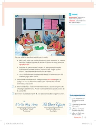 Desarrollo 75
a. Felicitar la preocupación que demuestra por el desarrollo de nuestra
localidad al ejecutar planes de educación, construcción y proyectos
agropecuarios.
b. Informar de que estamos a la espera de la respuesta del regidor,
Danilo Santos, sobre el permiso para utilizar el parque Ramón
Castilla para un evento de recolección de fondos.
c. Solicitar su intervención para que se mejore la infraestructura del
comedor popular del distrito.
2. La señora Marcelina Morales conseguirá tres cotizaciones para la
compra de una cocina industrial de cuatro hornillas. Estas serán
sometidas a evaluación.
3. La señora Tomasa Flores enviará una solicitud a la central regional de
una empresa de telefonía. Pedirá una línea telefónica para la oficina de
la asociación.
La reunión finalizó a las 12:00 m. con la conformidad de las participantes.
_______________________________________ ______________________________________
Martha Ruiz Vargas Ada Quiroz Espinoza
Presidenta Secretaria
Las actas reflejan los acuerdos tomados durante una reunión.
4
3
Glosario
agropecuario Relacionado con
la agricultura y la ganadería.
cotizaciónEstimación del precio
de un producto o servicio.
Recursos paratextuales
1  {2VÏJOGPSNBDJØOOPT
CSJOEBFTUBQBSUFEFM
texto?
2  {1BSBRVÏTFVUJMJ[BFTUB
información?
3  {1PSRVÏTFFNQMFBO
OÞNFSPTFOFMUFYUP
4  {2VÏTJHOJGJDBMBMFUSB
“m” en el texto?
.JOBSTB
070_081_U02_LICI_COM_LA_4S.indd 75 26/04/16 10:31 a.m.
 