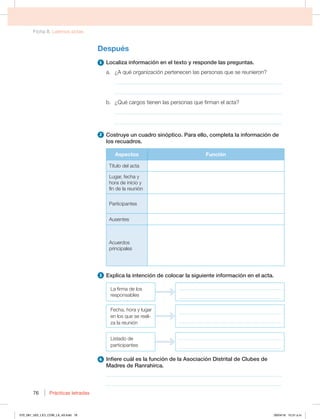 Ficha 8. Leemos actas
Prácticas letradas
76
Después
1 -PDBMJ[BJOGPSNBDJØOFOFMUFYUPZSFTQPOEFMBTQSFHVOUBT
B {RVÏPSHBOJ[BDJØOQFSUFOFDFOMBTQFSTPOBTRVFTFSFVOJFSPO
_____________________________________________________________
_____________________________________________________________
C {2VÏDBSHPTUJFOFOMBTQFSTPOBTRVFGJSNBOFMBDUB
_____________________________________________________________
_____________________________________________________________
2 $PTUSVZFVODVBESPTJOØQUJDP1BSBFMMP DPNQMFUBMBJOGPSNBDJØOEF
MPTSFDVBESPT
Aspectos Función
5ÓUVMPEFMBDUB
-VHBS GFDIBZ
IPSBEFJOJDJPZ
fin de la reunión
Participantes
VTFOUFT
DVFSEPT
principales
3 YQMJDBMBJOUFODJØOEFDPMPDBSMBTJHVJFOUFJOGPSNBDJØOFOFMBDUB
La firma de los
SFTQPOTBCMFT
_________________________________________
_________________________________________
'FDIB IPSBZMVHBS
en los que se reali-
za la reunión
_________________________________________
_________________________________________
Listado de
participantes
_________________________________________
_________________________________________
4 *OGJFSFDVÈMFTMBGVODJØOEFMBTPDJBDJØO%JTUSJUBMEF$MVCFTEF
.BESFTEF3BOSBIJSDB
________________________________________________________________
________________________________________________________________
070_081_U02_LICI_COM_LA_4S.indd 76 26/04/16 10:31 a.m.
 