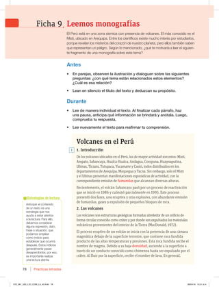 Prácticas letradas
78
OUJDJQBSFMDPOUFOJEP
de un texto es una
estrategia que nos
BZVEBBFTUBSBUFOUPT
BMBMFDUVSB1BSBFMMP 
EFCFNPTDPOTJEFSBS
BMHVOBFYQSFTJØO EBUP 
GSBTFPTJUVBDJØO RVF
podamos emplear
como indicio para
FTUBCMFDFSRVÏPDVSSJSÈ
EFTQVÏTTUPTJOEJDJPT
generalmente pasan
EFTBQFSDJCJEPT QPSFTP 
es importante realizar
una lectura atenta.
Estrategias de lectura
Volcanes en el Perú
1. Introducción
De los volcanes ubicados en el Perú, los de mayor actividad son estos: Misti,
Ampato, Sabancaya, Hualca-Hualca, Andagua, Coropuna, Huaynaputina,
Ubinas, Ticsani, Tutupaca, Yucamane y Casiri, todos distribuidos en los
departamentos de Arequipa, Moquegua y Tacna. Sin embargo, solo el Misti
y el Ubinas presentan manifestaciones esporádicas de actividad, con la
correspondiente emisión de fumarolas que alcanzan diversas alturas.
Recientemente, el volcán Sabancaya pasó por un proceso de reactivación
que se inició en 1986 y culminó parcialmente en 1995. Este proceso
presentó dos fases, una eruptiva y otra explosiva, con abundante emisión
de fumarolas, gases y expulsión de pequeños bloques de roca.
2. Los volcanes
Los volcanes son estructuras geológicas formadas alrededor de un orificio de
forma circular conocido como cráter y por donde son expulsados los materiales
volcánicos provenientes del interior de la Tierra (MacDonald, 1972).
El proceso eruptivo de un volcán se inicia con la presencia de una cámara
magmática debajo de la superficie terrestre, que contiene roca fundida
producto de las altas temperaturas y presiones. Esta roca fundida recibe el
nombre de magma. Debido a su baja densidad, asciende a la superficie a
través de un conducto conocido como chimenea hasta ser expulsado por el
cráter. Al fluir por la superficie, recibe el nombre de lava. En general,
Antes
t OQBSFKBT PCTFSWFOMBJMVTUSBDJØOZEJBMPHVFOTPCSFMBTTJHVJFOUFT
QSFHVOUBT{DPORVÏUFNBFTUÈOSFMBDJPOBEPTFTUPTFMFNFOUPT 
{$VÈMFTFTBSFMBDJØO
t -FBOFOTJMFODJPFMUÓUVMPEFMUFYUPZEFEV[DBOTVQSPQØTJUP
Durante
t -FFEFNBOFSBJOEJWJEVBMFMUFYUPMGJOBMJ[BSDBEBQÈSSBGP IB[
VOBQBVTB BOUJDJQBRVÏJOGPSNBDJØOTFCSJOEBSÈZBOØUBMB-VFHP 
DPNQSVFCBUVSFTQVFTUB
t -FFOVFWBNFOUFFMUFYUPQBSBSFBGJSNBSUVDPNQSFOTJØO
1
Leemos monografías
Ficha 9
M1FSÞFTUÈFOVOB[POBTÓTNJDBDPOQSFTFODJBEFWPMDBOFTMNÈTDPOPDJEPFTFM
.JTUJ VCJDBEPFOSFRVJQBOUSFMPTDJFOUÓGJDPTFYJTUFNVDIPJOUFSÏTQPSFTUVEJBSMPT 
QPSRVFSFWFMBOMPTNJTUFSJPTEFMDPSB[ØOEFOVFTUSPQMBOFUB QFSPFMMPTUBNCJÏOTBCFO
RVFSFQSFTFOUBOVOQFMJHSP4FHÞOMPNFODJPOBEP {RVÏUFNPUJWBSÓBBMFFSFMTJHVJFO-
UFGSBHNFOUPEFVOBNPOPHSBGÓBTPCSFFTUFUFNB
070_081_U02_LICI_COM_LA_4S.indd 78 26/04/16 10:31 a.m.
 