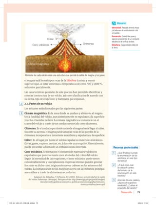 Desarrollo 79
el magma está formado por rocas de la litósfera (corteza y manto
superior) que, al estar sometidas a temperaturas de entre 700 y 1200 °C,
se funden parcialmente.
Las características generales de este proceso han permitido identificar y
conocer la estructura de un volcán, así como clasificarlos de acuerdo con
su forma, tipo de erupciones y materiales que expulsan.
2.1. Partes de un volcán
Los volcanes están formados por las siguientes partes:
Cámara magmática. Es la zona donde se produce y almacena el magma
(roca fundida) del volcán, que posteriormente es expulsado a la superficie
y recibe el nombre de lava. La cámara magmática se comunica con el
cráter del volcán a través de un conducto conocido como chimenea.
Chimenea. Es el conducto por donde asciende el magma hasta llegar al cráter.
Durante su ascenso, el magma puede arrancar rocas de las paredes de la
chimenea, incorporarlas a la corriente ascendente y expulsarlas a la superficie.
Cráter. Es el lugar por donde el volcán expulsa los materiales volcánicos
(lavas, gases, vapores, cenizas, etc.) durante una erupción. Generalmente,
puede presentar la forma de un embudo o cono invertido.
Cono volcánico. Se forma por el conjunto de materiales volcánicos
expulsados que posteriormente caen alrededor del cráter del volcán.
Según la intensidad de las erupciones, el cono volcánico puede crecer
considerablemente y las explosiones eruptivas intensas pueden generar
fracturas en dicho cono, originando nuevos cráteres en los extremos del
volcán. La comunicación de los nuevos cráteres con la chimenea principal
se establece a través de chimeneas secundarias.
Adaptado de Antayhua, Y.  Tavera, H. (2003). Volcanes y sismicidad en la región
del volcán Sabancaya (Arequipa). Recuperado de http://www.igp.gob.pe/portal/images/
documents/64/publicaciones/otras_publicaciones/monografias/volcanes_
sismos_antayhua_tavera.pdf
Al interior de cada volcán existe una estructura que permite la salida del magma y los gases.
3
2
Cámara magmática
Cono volcánico Chimenea
Cráter
Glosario
densidad. Relación entre la masa
y el volumen de una sustancia o de
un cuerpo.
fumarola. Emisión de gases y
vapores procedentes de un conducto
volcánico o de un flujo de lava.
litósfera. Capa exterior sólida de
la tierra.
Recursos paratextuales
1 ¿Qué finalidad cumple
la enumeración de los
subtítulos en este tipo
de textos?
2 ¿A qué crees que
se deba el cambio
de formato de la
enumeración en este
subtítulo?
3 Además de esta palabra,
¿alguna otra aparece
resaltada? ¿Cuál es el
propósito de hacerlo?
070_081_U02_LICI_COM_LA_4S.indd 79 6/05/16 17:04
 