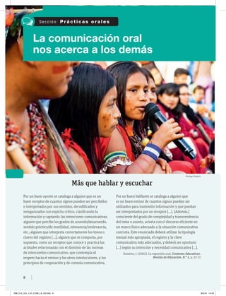 8
La comunicación oral
nos acerca a los demás
Más que hablar y escuchar
Por un buen oyente se cataloga a alguien que es un
buen receptor de cuantos signos pueden ser percibidos
e interpretados por sus sentidos, decodificados y
reorganizados con espíritu crítico, clasificando la
información y captando las intenciones comunicativas;
alguien que percibe los grados de acuerdo/desacuerdo,
sentido práctico/de inutilidad, relevancia/irrelevancia,
etc.; alguien que interpreta correctamente los tonos o
claves del registro […]; alguien que se comporta, por
supuesto, como un receptor que conoce y practica las
actitudes relacionadas con el dominio de las normas
de intercambio comunicativo, que contempla el
respeto hacia el emisor y los otros interlocutores, y los
principios de cooperación y de cortesía comunicativa.
Por un buen hablante se cataloga a alguien que
es un buen emisor de cuantos signos puedan ser
utilizados para transmitir información y que puedan
ser interpretados por un receptor […]. [Además,]
consciente del grado de complejidad y transcendencia
del tema o asunto, acierta con el discurso eficiente en
un marco físico adecuado a la situación comunicativa
concreta. Este enunciado deberá utilizar la tipología
textual más apropiada, el registro y la clave
comunicativa más adecuados, y deberá ser oportuno
[…] según su intención y necesidad comunicativa […].
Ramírez, J. (2002). La expresión oral. Contextos Educativos.
Revista de Educación. N.° 5, p. 57-72
S e c c i ó n : P r á c t i c a s o r a l e s
Rodrigo Rodrich
008_013_U01_LICI_COM_LA_4S.indd 8 9/5/16 14:33
 