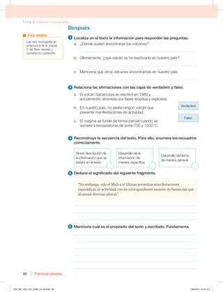 Ficha 9. Leemos monografías
Prácticas letradas
80
Después
1 -PDBMJ[BFOFMUFYUPMBJOGPSNBDJØOQBSBSFTQPOEFSMBTQSFHVOUBT
B {%ØOEFTVFMFOFODPOUSBSTFMPTWPMDBOFT
_____________________________________________________________
C ÁMUJNBNFOUF {RVÏWPMDÈOTFIBSFBDUJWBEPFOOVFTUSPQBÓT
_____________________________________________________________
D .FODJPOBRVÏPUSPTWPMDBOFTFODPOUSBNPTFOOVFTUSPQBÓT
_____________________________________________________________
2 3FMBDJPOBMBTBGJSNBDJPOFTDPOMBTDBKBTEFWFSEBEFSPZGBMTP
B MWPMDÈO4BCBODBZBTFSFBDUJWØFOZ 
BDUVBMNFOUF BUSBWJFTBTVTGBTFTFSVQUJWBZFYQMPTJWB
Verdadero
Falso
C OOVFTUSPQBÓT OPFYJTUFOJOHÞOWPMDÈORVF
QSFTFOUFNBOJGFTUBDJPOFTEFBDUJWJEBE
D MNBHNBTFGVOEFEFGPSNBQBSDJBMDVBOEPTF
TPNFUFBUFNQFSBUVSBTEFFOUSFZ¡$
3 3FDPOTUSVZFMBTFDVFODJBEFMUFYUP1BSBFMMP FOVNFSBMPTSFDVBESPT
DPSSFDUBNFOUF
#SFWFEFTDSJQDJØOEF
la información que se
tratará en el texto
%FTBSSPMMPEFMB
información de
NBOFSBFTQFDÓGJDB
%FTBSSPMMPEFMUFNB 
de manera general
4 %FEVDFFMTJHOJGJDBEPEFMTJHVJFOUFGSBHNFOUP
“Sin embargo, solo el Misti y el Ubinas presentan manifestaciones
esporádicas de actividad, con la correspondiente emisión de fumarolas que
alcanzan diversas alturas”.
________________________________________________________________
________________________________________________________________
________________________________________________________________
5 .FODJPOBDVÈMFTFMQSPQØTJUPEFMUFYUPZFTDSÓCFMP'VOEBNFOUB
________________________________________________________________
________________________________________________________________
________________________________________________________________
________________________________________________________________
________________________________________________________________
________________________________________________________________
-FFPUSBNPOPHSBGÓBFO
MBMFDUVSBEFMBVOJEBE
EFM5FYUPFTDPMBSZ
comenta su contenido.
Para ampliar
070_081_U02_LICI_COM_LA_4S.indd 80 26/04/16 10:31 a.m.
 