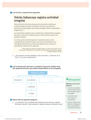 Desarrollo 81
6 -FFFMUFYUPZSFTQPOEFMBTQSFHVOUBT
Volcán Sabancaya registra actividad
irregular
Hasta 400 metros de altura alcanzaron las fumarolas emitidas por
el volcán Sabancaya desde el 23 hasta el 29 de marzo, informó el
Observatorio Vulcanológico del Instituto Geológico, Minero y Metalúrgico
(Ingemmet) […].
Los especialistas señalaron que se registró este comportamiento irregular
del macizo, ubicado en Caylloma, pero no hubo caída de ceniza en los
poblados aledaños.
Se estima que la actividad seguirá en los próximos días y estará
acompañada de emisiones de gases, por lo que recomendaron a las
autoridades implementar acciones de preparación para mejorar la
capacidad de respuesta de la población.
Volcán Sabancaya registra actividad irregular. (31 de marzo de 2015). Correo.
Recuperado de http://diariocorreo.pe/edicion/arequipa/volcan-sabancaya-registra-
actividad-irregular-576496/
B {2VÏSFMBDJØOQVFEFTFTUBCMFDFSFOUSFFTUFUFYUPZi7PMDBOFTFOFM
1FSÞw {ORVÏTFEJGFSFODJBO
_____________________________________________________________
_____________________________________________________________
7 LFFMBJOUSPEVDDJØOEFMUFYUPZDPNQMFUBFMFTRVFNB4F×BMBPUSPT
EPTBTQFDUPTEFMUFNBRVFQPESÓBOEFTBSSPMMBSTFFOMBNPOPHSBGÓB
Volcanes en el Perú
Introducción
B%FGJOJDJØO
C1BSUFT
-PTWPMDBOFT
8 0QJOBTPCSFMBTJHVJFOUFQSFHVOUB
B {-BQPCMBDJØOEFUVMPDBMJEBEFTUÈQSFQBSBEBQBSBBGSPOUBSDVBMRVJFS
GFOØNFOPOBUVSBM {2VÏQSÈDUJDBTPTBCFSFTMPDBMFTDPOUSJCVZFOBFTP
_____________________________________________________________
_____________________________________________________________
Metacognición
3FGMFYJPOBBDFSDBEFMP
TJHVJFOUF
t {2VÏSFDVSTPTBQMJRVÏ
durante el desarrollo de
MBTBDUJWJEBEFTTPCSFMB
NPOPHSBGÓB
t {2VÏEFCPIBDFS
para mejorar mi
comprensión?
t {%FRVÏNBOFSBGVFSPO
ÞUJMFTMBTFTUSBUFHJBTEF
lectura para facilitar la
comprensión del texto?
070_081_U02_LICI_COM_LA_4S.indd 81 26/04/16 10:31 a.m.
 