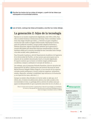 Desarrollo 83
La generación Z: hijos de la tecnología
Nacieron en un mundo completamente digitalizado, entre 1995 y 2005. Para
ellos no existen fronteras ni limitaciones de tiempo. Todo es inmediato. Suelen
tener más amigos virtuales que reales [...]. Internet es su gran compañía y
muchos han sido criados en hogares disfuncionales. Representan la tercera
parte de la población mundial y, aunque pueden adaptarse fácilmente a
distintas situaciones, algunos especialistas advierten que la generación Z
muestra dificultades para desarrollar relaciones interpersonales y vínculos
familiares sólidos por su excesiva necesidad de estar conectados todo el tiempo
a las redes sociales, webs y plataformas […].
Para Fernando Casafranca, jefe del Departamento Académico de Ingeniería
de la Universidad del Pacífico, no hay razones para preocuparse por la
relación de los también denominados GenZ y el mundo digitalizado.
El experto sostiene que no tienen ni tendrán ningún problema para
sociabilizar; tampoco cambiarán el concepto de familia […].
Sin embargo, para el psiquiatra Rolando Pomalima, director ejecutivo del
Departamento de Niños y Adolescentes del Instituto Nacional de Salud
Mental Honorio Delgado-Hideyo Noguchi, el uso excesivo de los espacios
virtuales puede predisponer a ciertas conductas negativas: aislamiento,
miedos, depresión, ansiedad, irritabilidad, baja tolerancia a la frustración
y, en el peor de los casos, adicción […].
Aunque no existen cifras oficiales en el sector salud, se sabe que, en el
último año, el número de adolescentes adictos a las redes sociales se ha
incrementado en Lima. La patología afecta a jóvenes de ambos sexos por
igual y la edad promedio en que se presenta varía entre los 12 y 15 años […].
Silva, R. (26 de junio de 2014). La generación Z: hijos de la tecnología y la inmediatez.
El Comercio. Recuperado de http://elcomercio.pe/lima/ciudad/generacion-z-
hijos-tecnologia-y-inmediatez-noticia-1738818
3 Lee el texto, subraya las ideas principales y escribe tus notas debajo.
________________________________________________________________
________________________________________________________________
________________________________________________________________
________________________________________________________________
________________________________________________________________
________________________________________________________________
2 Escribe los textos de tus notas al margen, a partir de las ideas que
subrayaste en la actividad anterior.
________________________________________________________________
________________________________________________________________
________________________________________________________________
________________________________________________________________
Metacognición
Reflexiona sobre lo
siguiente:
t {5PNBSBQVOUFTNF
ayudó a comprender
NFKPSFMUFYUP {$ØNP
lo hizo?
t {1PSRVÏFTJNQPSUBOUF
aprender a usar esta
técnica?
082_091_U02_LICI_COM_LA_4S.indd 83 26/04/16 10:32 a.m.
 