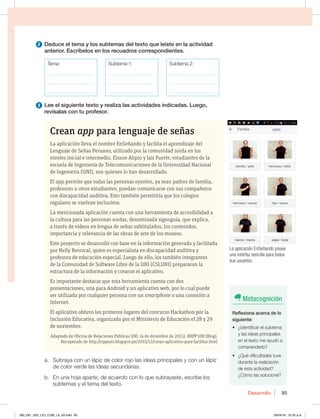 Desarrollo 85
2 Deduce el tema y los subtemas del texto que leíste en la actividad
anterior. Escríbelos en los recuadros correspondientes.
5FNB
___________________
___________________
___________________
Subtema 1:
___________________
___________________
___________________
Subtema 2:
___________________
___________________
___________________
3 Lee el siguiente texto y realiza las actividades indicadas. Luego,
revísalas con tu profesor.
Crean app para lenguaje de señas
La aplicación lleva el nombre EnSeñando y facilita el aprendizaje del
Lenguaje de Señas Peruano, utilizado por la comunidad sorda en los
niveles inicial e intermedio. Eisson Alipio y Jair Fuerte, estudiantes de la
escuela de Ingeniería de Telecomunicaciones de la Universidad Nacional
de Ingeniería (UNI), son quienes lo han desarrollado.
El app permite que todas las personas oyentes, ya sean padres de familia,
profesores u otros estudiantes, puedan comunicarse con sus compañeros
con discapacidad auditiva. Esto también permitiría que los colegios
regulares se vuelvan inclusivos.
La mencionada aplicación cuenta con una herramienta de accesibilidad a
la cultura para las personas sordas, denominada signoguía, que explica,
a través de videos en lengua de señas subtitulados, los contenidos,
importancia y relevancia de las obras de arte de los museos.
Este proyecto se desarrolló con base en la información generada y facilitada
por Nelly Berrocal, quien es especialista en discapacidad auditiva y
profesora de educación especial. Luego de ello, los también integrantes
de la Comunidad de Software Libre de la UNI (CSLUNI) prepararon la
estructura de la información y crearon el aplicativo.
Es importante destacar que esta herramienta cuenta con dos
presentaciones, una para Android y un aplicativo web, por lo cual puede
ser utilizada por cualquier persona con un smartphone o una conexión a
Internet.
El aplicativo obtuvo los primeros lugares del concurso Hackathon por la
Inclusión Educativa, organizado por el Ministerio de Educación el 28 y 29
de noviembre.
Adaptado de Oficina de Relaciones Públicas UNI. (4 de diciembre de 2015). RRPP UNI [Blog].
Recuperado de http://rrppuni.blogspot.pe/2015/12/crean-aplicativo-para-facilitar.html
a. Subraya con un lápiz de color rojo las ideas principales y con un lápiz
de color verde las ideas secundarias.
b. En una hoja aparte, de acuerdo con lo que subrayaste, escribe los
subtemas y el tema del texto.
Metacognición
Reflexiona acerca de lo
siguiente:
t {*EFOUJGJDBSFMTVCUFNB
y las ideas principales
en el texto me ayudó a
comprenderlo?
t {2VÏEJGJDVMUBEFTUVWF
durante la realización
de esta actividad?
{$ØNPMBTTPMVDJPOÏ
La aplicación EnSeñando posee
una interfaz sencilla para todos
sus usuarios.
082_091_U02_LICI_COM_LA_4S.indd 85 26/04/16 10:32 a.m.
 