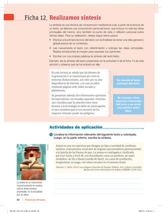 Prácticas letradas
86
Actividades de aplicación
1 Localiza la información relevante del siguiente texto y subráyala.
Luego, en la parte inferior, escribe la síntesis.
Antara es una voz quechua que designa un tipo y variedad de aerófonos
andinos: instrumentos musicales de orígenes precolombinos pertenecientes
a la familia de las flautas de pan. La antara es catalogada y clasificada
por Curt Sachs y Erich M. von Hornsbostel como un aerófono, de soplo
verdadero, de filo o flauta (sonido de bisel), sin canal de insuflación,
longitudinal, en juego, con tubos cerrados en el extremo distal.
Sánchez, C. (abril, 2014). Los antiguos chunchos de Huanta. Folklore. Arte, Cultura y Sociedad.
Revista del Centro Universitario de Folklore UNMSM. 4 (297-341),
________________________________________________________________
________________________________________________________________
________________________________________________________________
________________________________________________________________
La síntesis es una técnica de comprensión mediante la cual, a partir de la lectura de
un texto, se elabora una composición personal breve, que incluye no solo las ideas
principales del mismo, sino también el punto de vista o reflexión personal sobre
dichas ideas. Para su realización, debes seguir estos pasos:
t Efectúa una primera lectura del texto con la finalidad de tener una idea general o
global acerca de su contenido.
t Lee nuevamente el texto con detenimiento y subraya las ideas principales.
Realiza anotaciones al margen para expresar tus opiniones.
t Escribe con tus propias palabras la síntesis del texto leído.
Ejemplo: lee la síntesis del texto presentado en la actividad 3 de la ficha 10 de esta
sección y observa qué se ha incluido en ella.
La antara es un instrumento
musical presente en nuestra
cultura desde tiempos
ancestrales. En la actualidad,
aún se utiliza.
Realizamos síntesis
Ficha 12
En esta lectura se señala que los jóvenes de
la generación Z se caracterizan por vivir en
entornos disfuncionales, así como por su alta
dependencia de Internet, a la cual acceden
mediante páginas web, redes sociales y
plataformas.
Se presentan además dos interesantes opiniones
de especialistas con miradas opuestas: mientras
uno considera que la relación entre estos
jóvenes y la tecnología no debe ser preocupante,
el otro considera que el uso excesivo de los
espacios virtuales puede ser peligroso.
Se rescata el tema
principal del texto.
Se incluyen otros
aspectos relevantes
del texto y se emite
una opinión sobre
ellos.
Helvetiker
082_091_U02_LICI_COM_LA_4S.indd 86 26/04/16 10:32 a.m.
 