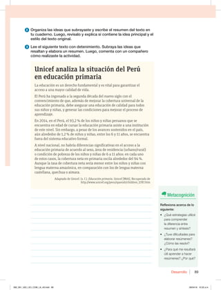Desarrollo 89
2 Organiza las ideas que subrayaste y escribe el resumen del texto en
tu cuaderno. Luego, revísalo y explica si contiene la idea principal y el
estilo del texto original.
3 Lee el siguiente texto con detenimiento. Subraya las ideas que
resaltan y elabora un resumen. Luego, comenta con un compañero
cómo realizaste la actividad.
Unicef analiza la situación del Perú
en educación primaria
La educación es un derecho fundamental y es vital para garantizar el
acceso a una mayor calidad de vida.
El Perú ha ingresado a la segunda década del nuevo siglo con el
convencimiento de que, además de mejorar la cobertura universal de la
educación primaria, debe asegurar una educación de calidad para todos
sus niños y niñas, y generar las condiciones para mejorar el proceso de
aprendizaje.
En 2014, en el Perú, el 93,2 % de los niños y niñas peruanos que se
encuentra en edad de cursar la educación primaria asiste a una institución
de este nivel. Sin embargo, a pesar de los avances sostenidos en el país,
aún alrededor de 1,2 % de niños y niñas, entre los 6 y 11 años, se encuentra
fuera del sistema educativo formal.
A nivel nacional, no habría diferencias significativas en el acceso a la
educación primaria de acuerdo al sexo, área de residencia (urbano/rural)
o condición de pobreza de los niños y niñas de 6 a 11 años: en cada uno
de estos casos, la cobertura neta en primaria oscila alrededor del 94 %.
Aunque la tasa de cobertura neta sería menor entre los niños y niñas con
lengua materna amazónica, en comparación con los de lengua materna
castellana, quechua o aimara.
Adaptado de Unicef. (s. f.). Educación primaria. Unicef [Web]. Recuperado de
http://www.unicef.org/peru/spanish/children_3787.htm
________________________________________________________________
________________________________________________________________
________________________________________________________________
________________________________________________________________
________________________________________________________________
________________________________________________________________
________________________________________________________________
________________________________________________________________
________________________________________________________________
________________________________________________________________
________________________________________________________________
Metacognición
Reflexiona acerca de lo
siguiente:
t {2VÏFTUSBUFHJBTVUJMJDÏ
para comprender
la diferencia entre
resumen y síntesis?
t {5VWFEJGJDVMUBEFTQBSB
elaborar resúmenes?
{$ØNPMBTSFTPMWÓ
t {1BSBRVÏNFSFTVMUBSÈ
útil aprender a hacer
SFTÞNFOFT {1PSRVÏ
082_091_U02_LICI_COM_LA_4S.indd 89 26/04/16 10:32 a.m.
 