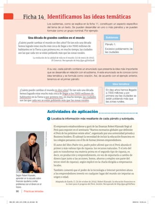 Prácticas letradas
90
Los subtemas, como se explica en la ficha 11, constituyen un aspecto específico
del tema de un texto. Se pueden desarrollar en uno o más párrafos y se pueden
formular como un grupo nominal. Por ejemplo:
A su vez, cada párrafo contiene un enunciado que presenta la idea más importante
que se desarrolla en relación con el subtema. A este enunciado se le conoce como
idea temática y se formula como oración. Así, de acuerdo con el ejemplo anterior,
tenemos en el primer párrafo:
El empresario estadounidense y gurú de las finanzas Robert Kiyosaki llegó al
Perú para exponer en el seminario “Nuevos escenarios globales que definirán
el Perú de los próximos veinte años”, organizado por una universidad privada y
Business Insiders. Él subrayó la necesidad de incluir la educación financiera en
los colegios peruanos con el fin de formar jóvenes emprendedores.
El autor del libro Padre rico, padre pobre afirmó que en el Perú abunda el
primer y más valioso tipo de riqueza: los recursos naturales. Y el reto del
país es transformar esa materia prima en el segundo tipo de riqueza, es
decir, en producción y emprendimiento, en vez de exportarla a cambio de
dinero (que junto a las acciones, bonos, ahorros y empleo son parte del
tercer nivel de riqueza), según explicó en la charla dirigida a empresarios
locales.
También comentó que el poder de la tecnología e Internet permiten ahora
a los emprendedores invertir en cualquier lugar del mundo sin importar su
origen o edad.
Adaptado de Eaerle, E. (31 de octubre de 2014). Robert Kiyosaki: la educación financiera es
la clave para el progreso del Perú. Gestión. Recuperado de http://goo.gl/GhPwsc
Actividades de aplicación
1 Localiza la información más resaltante de cada párrafo y subráyala.
Según Robert Kiyosaki,
aprender en la escuela sobre
finanzas ayudaría a evitar
problemas con el dinero en el
futuro.
Identificamos las ideas temáticas
Ficha 14
Una década de grandes cambios en el mundo
¿Cuánto puede cambiar el mundo en diez años? En tan solo una década
hemos logrado estar mucho más cerca de llegar a los 7000 millones de
habitantes en la Tierra y por primera vez, en mucho tiempo, las ciudades
son las que cada vez se están poblando más que las zonas rurales.
La evolución de la calidad de vida en el mundo. (12 de enero de 2011).
El Comercio. Recuperado de http://goo.gl/0nUyzR
Párrafo 1:
Excesivo poblamiento de
las ciudades
Subtemas
En diez años hemos llegado
a 7000 millones y por
primera vez las ciudades se
están poblando más que
las zonas rurales.
Idea temática
¿Cuánto puede cambiar el mundo en diez años? En tan solo una década
hemos logrado estar mucho más cerca de llegar a los 7000 millones de
habitantes en la Tierra y por primera vez, en mucho tiempo, las ciudades
son las que cada vez se están poblando más que las zonas rurales.
5IF3JDI%BE$PNQBOZ
082_091_U02_LICI_COM_LA_4S.indd 90 26/04/16 10:32 a.m.
 