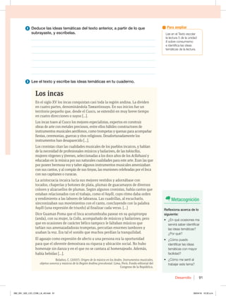 Desarrollo 91
2 Deduce las ideas temáticas del texto anterior, a partir de lo que
subrayaste, y escríbelas.
________________________________________________________________
________________________________________________________________
________________________________________________________________
________________________________________________________________
________________________________________________________________
________________________________________________________________
3 Lee el texto y escribe las ideas temáticas en tu cuaderno.
Los incas
En el siglo XV los incas conquistan casi toda la región andina. La dividen
en cuatro partes, denominándola Tawantinsuyo. En sus inicios fue un
territorio pequeño que, desde el Cusco, se extendió en muy breve tiempo
en cuatro direcciones o suyos [...].
Los incas traen al Cusco los mejores especialistas, expertos en construir
obras de arte con metales preciosos, entre ellos hábiles constructores de
instrumentos musicales aerófonos, como trompetas y quenas para acompañar
fiestas, ceremonias, guerras y ritos religiosos. Desafortunadamente los
instrumentos han desaparecido [...].
Los cronistas citan las cualidades musicales de los pueblos incaicos, y hablan
de la necesidad de profesionales músicos y bailarines, de las takiacllas,
mujeres vírgenes y jóvenes, seleccionadas a los doce años de los Acllahuasi y
educadas en la música por sus naturales cualidades para este arte. Eran las que
por poseer hermosa voz y tañer algunos instrumentos musicales amenizaban
con sus cantos, y al compás de sus tinyas, las reuniones celebradas por el Inca
con sus capitanes o curacas.
La aristocracia incaica lucía sus mejores vestidos y adornábase con
tocados, chaperías y botones de plata, plumas de guacamayos de diversos
colores y alzacuellos de plumas. Según algunos cronistas, había cantos que
estaban relacionados con el trabajo, como el haylli, cuyo ritmo daba orden
y rendimiento a las labores de labranza. Las cuadrillas, al escucharlo,
sincronizaban sus movimientos con el canto, concluyendo con la palabra
haylli (una expresión de triunfo) al finalizar cada verso. [...]
Dice Guaman Poma que el Inca acostumbraba pasear en su quispiranpa
(anda), con su mujer, la Colla, acompañado de músicos y bailarines; pero
que en ocasiones de carácter bélico tampoco le faltaban músicos que
tañían sus amenazadadoras trompetas, percutían enormes tambores y
usaban la voz. Era tal el sonido que muchos perdían la tranquilidad.
El agasajo como expresión de afecto a una persona era la oportunidad
para que el oferente demostrara su riqueza y ubicación social. No hubo
homenaje sin danza y en el que no se cantara al homenajeado. Además,
había bebidas [...].
Bolaños, C. (2007). Origen de la música en los Andes. Instrumentos musicales,
objetos sonoros y músicos de la Región Andina precolonial. Lima, Perú: Fondo editorial del
Congreso de la República.
Metacognición
Reflexiona acerca de lo
siguiente:
t {ORVÏPDBTJPOFTNF
servirá saber identificar
las ideas temáticas?
{1PSRVÏ
t {$ØNPQVFEP
identificar las ideas
temáticas con mayor
facilidad?
t {$ØNPNFTFOUÓBM
trabajar este tema?
-FFFOFM5FYUPFTDPMBS
la lectura 5 de la unidad
8 sobre consumismo
e identifica las ideas
temáticas de la lectura.
Para ampliar
082_091_U02_LICI_COM_LA_4S.indd 91 26/04/16 10:32 a.m.
 