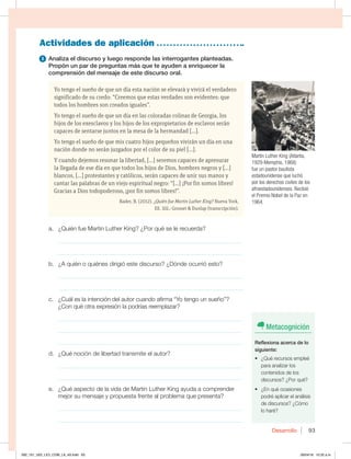 Desarrollo 93
Yo tengo el sueño de que un día esta nación se elevará y vivirá el verdadero
significado de su credo: “Creemos que estas verdades son evidentes: que
todos los hombres son creados iguales”.
Yo tengo el sueño de que un día en las coloradas colinas de Georgia, los
hijos de los exesclavos y los hijos de los expropietarios de esclavos serán
capaces de sentarse juntos en la mesa de la hermandad […].
Yo tengo el sueño de que mis cuatro hijos pequeños vivirán un día en una
nación donde no serán juzgados por el color de su piel […].
Y cuando dejemos resonar la libertad, […] seremos capaces de apresurar
la llegada de ese día en que todos los hijos de Dios, hombres negros y […]
blancos, […] protestantes y católicos, serán capaces de unir sus manos y
cantar las palabras de un viejo espiritual negro: “[…] ¡Por fin somos libres!
Gracias a Dios todopoderoso, ¡por fin somos libres!”.
Bader, B. (2012). ¿Quién fue Martin Luther King? Nueva York,
EE. UU.: Grosset  Dunlap (transcripción).
Actividades de aplicación
1 Analiza el discurso y luego responde las interrogantes planteadas.
Propón un par de preguntas más que te ayuden a enriquecer la
comprensión del mensaje de este discurso oral.
a. ¿Quién fue Martin Luther King? ¿Por qué se le recuerda?
_____________________________________________________________
_____________________________________________________________
b. ¿A quién o quiénes dirigió este discurso? ¿Dónde ocurrió esto?
_____________________________________________________________
_____________________________________________________________
c. ¿Cuál es la intención del autor cuando afirma “Yo tengo un sueño”?
¿Con qué otra expresión la podrías reemplazar?
_____________________________________________________________
_____________________________________________________________
_____________________________________________________________
d. ¿Qué noción de libertad transmite el autor?
_____________________________________________________________
_____________________________________________________________
e. ¿Qué aspecto de la vida de Martin Luther King ayuda a comprender
mejor su mensaje y propuesta frente al problema que presenta?
_____________________________________________________________
_____________________________________________________________
Martin Luther King (Atlanta,
1929-Memphis, 1968)
fue un pastor bautista
estadounidense que luchó
por los derechos civiles de los
afroestadounidenses. Recibió
el Premio Nobel de la Paz en
1964.
Metacognición
Reflexiona acerca de lo
siguiente:
t {2VÏSFDVSTPTFNQMFÏ
para analizar los
contenidos de los
discursos? ¿Por qué?
t {ORVÏPDBTJPOFT
podré aplicar el análisis
de discursos? ¿Cómo
lo haré?
092_101_U02_LICI_COM_LA_4S.indd 93 26/04/16 10:32 a.m.
 