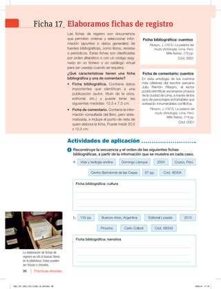 Prácticas letradas
96
b.
Las fichas de registro son documentos
que permiten ordenar y seleccionar infor-
mación (apuntes o datos generales) de
fuentes bibliográficas, como libros, revistas
o periódicos. Estas fichas son clasificadas
por orden alfabético o con un código asig-
nado en un fichero o un catálogo virtual
para ser usadas cuando se requiera.
¿Qué características tienen una ficha
bibliográfica y una de comentario?
t Ficha bibliográfica. Contiene datos
importantes que identifican a una
publicación (autor, título de la obra,
editorial, etc.) y puede tener las
siguientes medidas: 12,5 x 7,5 cm.
t Ficha de comentario. Contiene la infor-
mación consultada del libro, pero siste-
matizada, e incluye el punto de vista de
quien elabora la ficha. Puede medir 20,5
x 12,5 cm.
Actividades de aplicación
1 Reconstruye la secuencia y el orden de las siguientes fichas
bibliográficas, a partir de la información que se muestra en cada caso.
a.
Ficha bibliográfica: cuentos
Ribeyro, J. (1972). La palabra del
mudo (Antología). Lima, Perú:
Milla Batres. 219 pp.
Cód. 0001
Ficha de comentario: cuentos
En esta antología de los cuentos
más célebres del escritor peruano
Julio Ramón Ribeyro, el lector
podrá identificar escenarios propios
de la ciudad de Lima, a través de los
ojos de personajes entrañables que
sortearán innumerables conflictos.
Ribeyro, J. (1972). La palabra del
mudo (Antología). Lima, Perú:
Milla Batres. 219 pp.
Cód. 0001
Ficha bibliográfica: cultura
___________________________________________________________________
___________________________________________________________________
___________________________________________________________________
Ficha bibliográfica: narrativa
___________________________________________________________________
___________________________________________________________________
___________________________________________________________________
Elaboramos fichas de registro
Ficha 17
Centro Bartolomé de las Casas 67 pp. Cód. 4E004
Pinocho Carlo Collodi Cód. 5B342
Vida y teología andina Domingo Llanque Cusco, Perú
2004
135 pp. Buenos Aires, Argentina 2010
Editorial Losada
La elaboración de fichas de
registro es útil al buscar libros
en la biblioteca. Estas pueden
ser físicas o virtuales.
092_101_U02_LICI_COM_LA_4S.indd 96 6/05/16 17:18
 