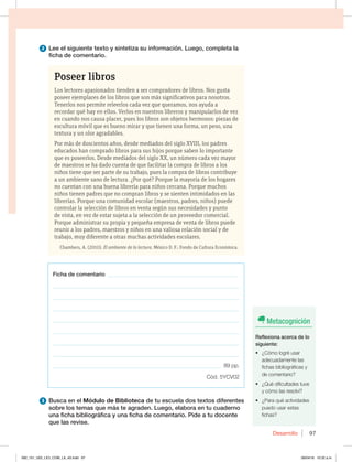 Desarrollo 97
Poseer libros
Los lectores apasionados tienden a ser compradores de libros. Nos gusta
poseer ejemplares de los libros que son más significativos para nosotros.
Tenerlos nos permite releerlos cada vez que queramos, nos ayuda a
recordar qué hay en ellos. Verlos en nuestros libreros y manipularlos de vez
en cuando nos causa placer, pues los libros son objetos hermosos: piezas de
escultura móvil que es bueno mirar y que tienen una forma, un peso, una
textura y un olor agradables.
Por más de doscientos años, desde mediados del siglo XVIII, los padres
educados han comprado libros para sus hijos porque saben lo importante
que es poseerlos. Desde mediados del siglo XX, un número cada vez mayor
de maestros se ha dado cuenta de que facilitar la compra de libros a los
niños tiene que ser parte de su trabajo, pues la compra de libros contribuye
a un ambiente sano de lectura. ¿Por qué? Porque la mayoría de los hogares
no cuentan con una buena librería para niños cercana. Porque muchos
niños tienen padres que no compran libros y se sienten intimidados en las
librerías. Porque una comunidad escolar (maestros, padres, niños) puede
controlar la selección de libros en venta según sus necesidades y punto
de vista, en vez de estar sujeta a la selección de un proveedor comercial.
Porque administrar su propia y pequeña empresa de venta de libros puede
reunir a los padres, maestros y niños en una valiosa relación social y de
trabajo, muy diferente a otras muchas actividades escolares.
Chambers, A. (2010). El ambiente de la lectura. México D. F.: Fondo de Cultura Económica.
2 Lee el siguiente texto y sintetiza su información. Luego, completa la
ficha de comentario.
3 Busca en el Módulo de Biblioteca de tu escuela dos textos diferentes
sobre los temas que más te agraden. Luego, elabora en tu cuaderno
una ficha bibliográfica y una ficha de comentario. Pide a tu docente
que las revise.
Ficha de comentario _______________________________________________
__________________________________________________________________
__________________________________________________________________
__________________________________________________________________
__________________________________________________________________
__________________________________________________________________
__________________________________________________________________
__________________________________________________________________
_____________________________________________________________. 89 pp.
Cód. 5YCV02
Metacognición
Reflexiona acerca de lo
siguiente:
t {$ØNPMPHSÏVTBS
adecuadamente las
fichas bibliográficas y
de comentario?
t {2VÏEJGJDVMUBEFTUVWF
y cómo las resolví?
t {1BSBRVÏBDUJWJEBEFT
puedo usar estas
fichas?
092_101_U02_LICI_COM_LA_4S.indd 97 26/04/16 10:32 a.m.
 