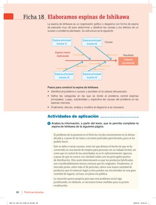 Prácticas letradas
98
-BFTQJOBEF*TIJLBXBFTVOPSHBOJ[BEPSHSÈGJDPPEJBHSBNBDPOGPSNBEFFTQJOB
de pescado muy útil para determinar y clasificar las causas y los efectos de un
suceso o problema planteado. Su estructura es la siguiente:
El problema de la piratería en el Perú ha crecido enormemente en la última
década y, a pesar de las leyes y acciones policiales para frenarla, poco se ha
podido hacer.
Esto se debe a varias razones, entre las que destaca el hecho de que se ha
convertido en una fuente de empleo para personas sin un trabajo formal, así
como que el control de las autoridades no es lo suficientemente riguroso,
a pesar de que se conoce con claridad cuáles son los principales puntos
de distribución. Otra razón determinante es que los productos falsificados
son considerablemente menos costosos que los originales. Finalmente, el
mercado pirata, sobre todo el de películas, ofrece una mayor variedad de
productos que el comercio legal y estos pueden ser encontrados en una gran
cantidad de lugares, incluso, en plena vía pública.
La situación parece propicia para que este problema social siga
proliferando; no obstante, es necesario tomar medidas para su pronta
erradicación.
Actividades de aplicación
1 Analiza la información, a partir del texto, que te permita completar la
espina de Ishikawa de la siguiente página.
Pasos para construir la espina de Ishikawa
t Identifica el problema o suceso y escríbelo en la cabeza del pescado.
t Define las categorías en las que se divide el problema central (espinas
principales). Luego, subdivídelas y especifica las causas del problema en las
espinas menores.
t Finalmente, discute, analiza y modifica el diagrama si es necesario.
Elaboramos espinas de Ishikawa
Ficha 18
Cabeza
(problema)
Espina principal
(causa 2)
Espina principal
(causa 4)
Espina principal
(causa 1)
Espina principal
(causa 3)
Espina menor
(subcausa)
Causas
Resultado
092_101_U02_LICI_COM_LA_4S.indd 98 26/04/16 10:32 a.m.
 