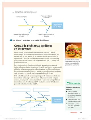 Desarrollo 99
Causas de problemas cardiacos
en los jóvenes
En los adultos, los malos hábitos alimenticios, sumados a la vida
sedentaria por actividades como ver televisión, usar computadoras, etc.,
han afectado no solo la salud de las personas adultas, sino también la
de los niños, a causa del uso de videojuegos y celulares. Es alarmante y
preocupante encontrar niños con diabetes mellitus tipo 2 y jóvenes con
problemas cardiacos.
Los estudios recientes han demostrado que la vida sedentaria y una
inadecuada alimentación aumentan el riesgo de que jóvenes con apenas 28
o 29 años sufran un paro cardiaco. Debido a estas terribles conclusiones,
los médicos animan a los jóvenes a realizarse controles médicos anuales o
cada seis meses, en caso de que tengan algún factor de riesgo.
En la actualidad, una de las causas principales de infarto es el alto índice
de colesterol en la sangre. Esto obstruye el flujo normal de la sangre al
corazón, lo cual puede ocasionar un infarto y la muerte. Estos problemas
de colesterol solo afectaban a un 10 % de adultos de entre 30 y 35 años,
pero en la actualidad afectan al 20 %.
B $PNQMFUBMBFTQJOBEF*TIJLBXB
2 Lee el texto y organízalo en la espina de Ishikawa.
Problemas
cardiacos
La piratería
en el Perú
La comida alta en grasas o
carbohidratos es la causa de
muchas enfermedades. Es
preciso limitar su consumo.
Metacognición
Reflexiona acerca de lo
siguiente:
t {%FRVÏNBOFSB
aprendí a organizar los
contenidos en la espina
EF*TIJLBXB 
t {2VÏEFCPIBDFSQBSB
mejorar mi aprendizaje?
t {$POTJEFSPRVFNF
será útil lo aprendido?
¿Por qué?
Fuente de empleo
Precios menores y mayor
variedad
Poco control de la
autoridad
Disponibilidad en muchos
lugares
092_101_U02_LICI_COM_LA_4S.indd 99 26/04/16 10:32 a.m.
 