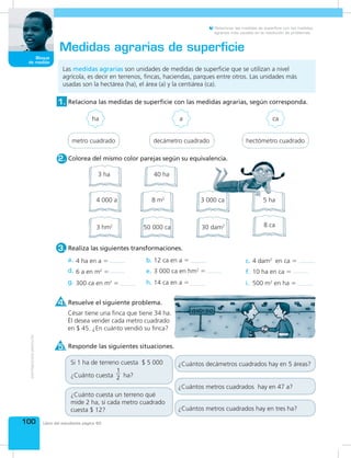 100
Bloque
de medida
Libro del estudiante página 65
Relacionar las medidas de superficie con las medidas
agrarias más usuales en la resolución de problemas.
Las medidas agrarias son unidades de medidas de superficie que se utilizan a nivel
agrícola, es decir en terrenos, fincas, haciendas, parques entre otros. Las unidades más
usadas son la hectárea (ha), el área (a) y la centiárea (ca).
Medidas agrarias de superficie
Resuelve el siguiente problema.
Responde las siguientes situaciones.
4.
5.
Realiza las siguientes transformaciones.3.
Relaciona las medidas de superficie con las medidas agrarias, según corresponda.1.
ha a ca
a. c.b.
d.
g.
f.
i.
e.
h.
4 ha en a =
6 a en m2
=
300 ca en m2
=
12 ca en a =
3 000 ca en hm2
=
14 ca en a =
4 dam2
en ca =
10 ha en ca =
500 m2
en ha =
metro cuadrado decámetro cuadrado hectómetro cuadrado
César tiene una finca que tiene 34 ha.
Él desea vender cada metro cuadrado
en $ 45. ¿En cuánto vendió su finca?
Si 1 ha de terreno cuesta $ 5 000
¿Cuánto cuesta
1
2 ha?
¿Cuántos decámetros cuadrados hay en 5 áreas?
¿Cuántos metros cuadrados hay en 47 a?
¿Cuántos metros cuadrados hay en tres ha?
¿Cuánto cuesta un terreno qué
mide 2 ha, si cada metro cuadrado
cuesta $ 12?
3 ha
8 m2
50 000 ca
4 000 a 3 000 ca
3 hm2
40 ha
30 dam2 8 ca
5 ha
Colorea del mismo color parejas según su equivalencia.2.
 