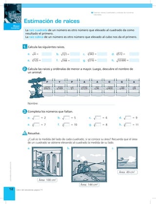 12
Bloque
numérico
Estimar raíces cuadradas y cúbicas de números
naturales.
Estimación de raíces
La raíz cuadrada de un número es otro número que elevado al cuadrado da como
resultado el primero.
La raíz cúbica de un número es otro número que elevado al cubo nos da el primero.
Calcula las siguientes raíces.1.
d. 5123
c. 3433
b. 121a. 4 
e. 1253
 f. 144  g. 2163
 h. 10 000 
Calcula las raíces y ordénalas de menor a mayor. Luego, descubre el nombre de
un animal.
2.
Resuelve.4.
¿Cuál es la medida del lado de cada cuadrado, si se conoce su área? Recuerda que el área
de un cuadrado se obtiene elevando al cuadrado la medida de su lado.
a. b. c.
Nombre:
Completa los números que faltan.3.
   2a.    9d.
 3 7e.
   6c.
 3 8g.
   5b.
 3 10f.  3 11h.
6254
7293
83
169 36 400 49110
Libro del estudiante página 11
Área: 144 cm2
Área: 100 cm2
Área: 49 cm2
 