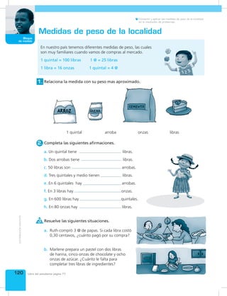 120
Bloque
de medida
Libro del estudiante página 77
Convertir y aplicar las medidas de peso de la localidad
en la resolución de problemas.
En nuestro país tenemos diferentes medidas de peso, las cuales
son muy familiares cuando vamos de compras al mercado.
1 quintal = 100 libras 1 @ = 25 libras
1 libra = 16 onzas 1 quintal = 4 @
Medidas de peso de la localidad
Completa las siguientes afirmaciones.2.
Resuelve las siguientes situaciones.3.
Relaciona la medida con su peso mas aproximado.1.
1 quintal arroba onzas libras
a. Un quintal tiene libras.
b. Dos arrobas tiene libras.
c. 50 libras son arrobas.
d. Tres quintales y medio tienen libras.
e. En 6 quintales hay arrobas.
f. En 3 libras hay onzas.
g. En 600 libras hay quintales.
h. En 80 onzas hay libras.
Ruth compró 3 @ de papas. Si cada libra costó
0,30 centavos, ¿cuánto pagó por su compra?
a.
Marlene prepara un pastel con dos libras
de harina, cinco onzas de chocolate y ocho
onzas de azúcar. ¿Cuánto le falta para
completar tres libras de ingredientes?
b.
 