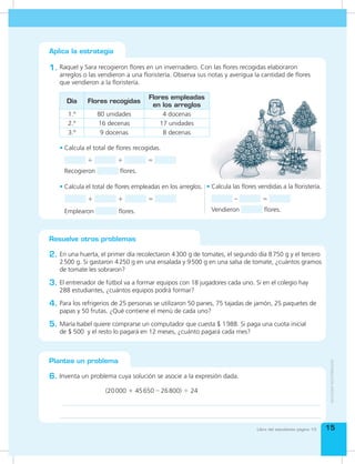 Bloque de
estadística y
probabilidad
Bloque de
estadística y
probabilidad
1515
Resuelve otros problemas
En una huerta, el primer día recolectaron 4300 g de tomates, el segundo día 8750 g y el tercero
2500 g. Si gastaron 4250 g en una ensalada y 9500 g en una salsa de tomate, ¿cuántos gramos
de tomate les sobraron?
2.
Para los refrigerios de 25 personas se utilizaron 50 panes, 75 tajadas de jamón, 25 paquetes de
papas y 50 frutas. ¿Qué contiene el menú de cada uno?
4.
El entrenador de fútbol va a formar equipos con 18 jugadores cada uno. Si en el colegio hay
288 estudiantes, ¿cuántos equipos podrá formar?
3.
María Isabel quiere comprarse un computador que cuesta $ 1988. Si paga una cuota inicial
de $ 500 y el resto lo pagará en 12 meses, ¿cuánto pagará cada mes?
5.
1. Raquel y Sara recogieron flores en un invernadero. Con las flores recogidas elaboraron
arreglos o las vendieron a una floristería. Observa sus notas y averigua la cantidad de flores
que vendieron a la floristería.
Aplica la estrategia
Plantea un problema
Inventa un problema cuya solución se asocie a la expresión dada.6.
•	Calcula el total de flores empleadas en los arreglos.
+ + =
Emplearon flores.
•	Calcula las flores vendidas a la floristería.
– =
Vendieron flores.
(20000 + 45650 – 26800) ÷ 24
Día Flores recogidas
Flores empleadas
en los arreglos
1.º 80 unidades 4 docenas
2.º 16 decenas 17 unidades
3.º 9 docenas 8 decenas
Libro del estudiante página 13
•	Calcula el total de flores recogidas.
+ + =
Recogieron flores.
 