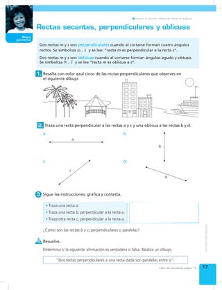Bloque
geométrico
17
Bloque
geométrico
Evaluar la posición relativa de rectas en gráficos.
Libro del estudiante página 14
Rectas secantes, perpendiculares y oblicuas
Resalta con color azul cinco de las rectas perpendiculares que observes en
el siguiente dibujo.
1.
Sigue las instrucciones, grafica y contesta.3.
Traza una recta perpendicular a las rectas a y c y una oblicua a las rectas b y d.2.
Dos rectas m y s son perpendiculares cuando al cortarse forman cuatro ángulos
rectos. Se simboliza m s y se lee: “recta m es perpendicular a la recta s”.
Dos rectas m y s son oblicuas cuando al cortarse forman ángulos agudo y obtuso.
Se simboliza m s y se lee “recta m es oblicua a s”.
¿Cómo son las rectas b y c, perpendiculares o paralelas?
a.
a
c.
c
b.
b
d.
d
Resuelve.4.
Determina si la siguiente afirmación es verdadera o falsa. Realiza un dibujo.
“Dos rectas perpendiculares a una recta dada son paralelas entre sí”.
•	Traza una recta a.
•	Traza una recta b, perpendicular a la recta a.
•	Traza otra recta c, perpendicular a la recta a.
 