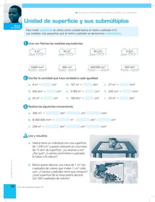 18
Bloque
de medida
Reconocer la unidad básica de medidas de superficie y sus submúltiplos.
Para medir superficies se utiliza como unidad básica el metro cuadrado (m2
).
Las medidas más pequeñas que el metro cuadrado se denominan submúltiplos.
Unidad de superficie y sus submúltiplos
Escribe la cantidad que hace verdadera cada igualdad.2.
Une con flechas las medidas equivalentes.1.
4 m2
4 dm2
46 cm2
46 m2
400 cm2
400 dm2
4600 mm2
460000 cm2
a. 4 m2
= cm2
b. 167 m2
= dm2
c. 27 m2
= mm2
d. 456 dm2
= cm2
e. 3789 m2
= cm2
f. 245 cm2
= mm2
g. 45 m2
= cm2
h. 189 dm2
= cm2
i. 23 m2
= dm2
Realiza las siguientes conversiones.3.
a.
b.
c.
Lee y resuelve.4.
Valeria tiene un individual con una superficie
de 1 200 cm2
y quiere colocarlo en una mesa
de 15 dm2
de superficie. ¿Le alcanza o no?
¿Por qué? ¿Cuántos centímetros cuadrados
le faltan o le sobran?
a.
Marta quiere decorar una mesa de 1 m2
con
cuadrados de colores que miden 1 cm2
cada
uno. ¿Cuántos cuadrados tiene que comprar?
¿Qué superficie de la mesa podría decorar
con 500 cuadrados de colores?
b.
390 m2
= dm2
cm2
mm2
8 000 000 mm2
= m2
dm2
cm2
294 m2
= dm2
cm2
mm2
Libro del estudiante página 15
 
