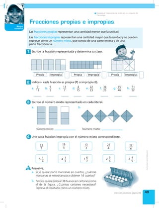 Bloque
numérico
49
Bloque
numérico
Libro del estudiante página 33
Establecer relaciones de orden en un conjunto de
fracciones.
Escribe la fracción representada y determina su clase.1.
Escribe el número mixto representado en cada literal.3.
Une cada fracción impropia con el número mixto correspondiente.
Si se quiere partir manzanas en cuartos, ¿cuántas
manzanas se necesitan para obtener 16 cuartos?
Patricia quiere colocar 38 huevos en cartones como
el de la figura. ¿Cuántos cartones necesitará?
Expresa el resultado como un número mixto.
Resuelve.
4.
5.
Indica si cada fracción es propia (P) o impropia (I).2.
Fracciones propias e impropias
Las fracciones propias representan una cantidad menor que la unidad.
Las fracciones impropias representan una cantidad mayor que la unidad y se pueden
expresar como un número mixto, que consta de una parte entera y de una
parte fraccionaria.
Número mixto: Número mixto:
a.
a. c.b. d. f. g. h.e.
a.
b.
b.
13
7
5 1
4
 
19
5
4 1
3
 
13
3
1 6
7
 
21
4
2 5
6
 
17
6
3 4
5
 
7
13
9
5
13
7
4
15
22
23
34
25
45
40
51
52
Propia Propia PropiaImpropia Impropia Impropia
 