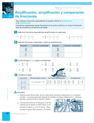 50
Bloque
numérico
Establecer relaciones de orden en un conjunto de
fracciones.
Libro del estudiante página 34
Para obtener fracciones equivalentes se puede utilizar la amplificación
o la simplificación.
Cuando se representan varias fracciones en la recta numérica, es mayor la fracción
que se encuentra a la derecha de todas.
Amplificación, simplificación y comparación
de fracciones
Resuelve.5.
Completa la tabla.4.
Halla tres fracciones equivalentes amplificando en cada caso.1.
Escribe el signo > o <, según corresponda.3.
Halla las fracciones irreducibles. Utiliza la simplificación.2.
Una persona toma en el desayuno
1
4 de las
calorías que le aporta su dieta diaria; en el
almuerzo ingiere
5
12
, y en la cena 2
6
. ¿Qué
comida le aporta más calorías? ¿Y menos?
Roberto revisó 96 tornillos, de los cuales doce resultaron defectuosos. En el reporte
escribió: “La octava parte del total de los tornillos resultaron defectuosos”. ¿Roberto
escribió correctamente el reporte? Explica.
a.
a. c.b.
d. f.e.
b. c.
a.
b.
2
3
     5 5 5 4
5
     5 5 5 1
6
     5 5 5
Fracción Fracción irreducible
25
50
9
27
Fracción Fracción irreducible
36
48
30
42
4
7
2
7
13
15
6
15
5
16
9
16
10
7
10
8
5
12
5
9
7
25
19
25
Fracciones Denominador común Fracciones equivalentes Comparación
7
6
5
4
   y m.c.m.(4 y 6) 5 12
7 2
6 2
14
12
5 3
4 3
15
12
 
 
     ; 
 
 
 
�
�
�
�
�
� 14
12
15
12
    7
6
5
4
   
3
5
2
3
   y
 