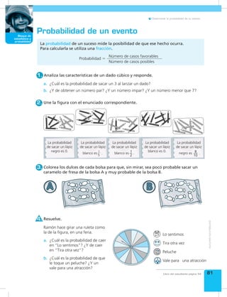 Bloque de
medida
81
Bloque de
estadística y
probabilidad
Libro del estudiante página 54
Determinar la probabilidad de un evento.
Colorea los dulces de cada bolsa para que, sin mirar, sea poco probable sacar un
caramelo de fresa de la bolsa A y muy probable de la bolsa B.
3.
Probabilidad de un evento
Une la figura con el enunciado correspondiente.2.
¿Cuál es la probabilidad de sacar un 3 al lanzar un dado?a.
¿Y de obtener un número par? ¿Y un número impar? ¿Y un número menor que 7?b.
Resuelve.4.
¿Cuál es la probabilidad de que
le toque un peluche? ¿Y un
vale para una atracción?
b.
¿Cuál es la probabilidad de caer
en “Lo sentimos”? ¿Y de caer
en “Tira otra vez”?
a.
Ramón hace girar una ruleta como
la de la figura, en una feria.
La probabilidad de un suceso mide la posibilidad de que ese hecho ocurra.
Para calcularla se utiliza una fracción.
Analiza las características de un dado cúbico y responde.1.
Probabilidad =
Número de casos favorables
Número de casos posibles
La probabilidad
de sacar un lápiz
negro es 0.
La probabilidad
de sacar un lápiz
La probabilidad
de sacar un lápiz
La probabilidad
de sacar un lápiz
blanco es 0.
La probabilidad
de sacar un lápiz
1
5
blanco es . blanco es . negro es .8
10
1
2
Vale para una atracción
Peluche
Tira otra vez
Lo sentimos
 