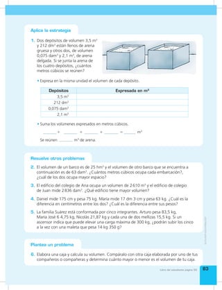 Bloque de
estadística y
probabilidad
Bloque de
estadística y
probabilidad
8383Libro del estudiante página 55
Resuelve otros problemas
2. El volumen de un barco es de 25 hm3
y el volumen de otro barco que se encuentra a
continuación es de 63 dam3
. ¿Cuántos metros cúbicos ocupa cada embarcación?,
¿cuál de los dos ocupa mayor espacio?
4. Daniel mide 175 cm y pesa 75 kg. María mide 17 dm 3 cm y pesa 63 kg. ¿Cuál es la
diferencia en centímetros entre los dos? ¿Cuál es la diferencia entre sus pesos?
3. El edificio del colegio de Ana ocupa un volumen de 2610 m3
y el edificio de colegio
de Juan mide 2836 dam3
. ¿Qué edificio tiene mayor volumen?
5. La familia Suárez está conformada por cinco integrantes. Arturo pesa 83,5 kg,
María José 6 4,75 kg, Nicolás 21,87 kg y cada una de dos mellizas 15,5 kg. Si un
ascensor indica que puede elevar una carga máxima de 300 kg, ¿podrán subir los cinco
a la vez con una maleta que pesa 14 kg 350 g?
1. Dos depósitos de volumen 3,5 m3
y 212 dm3
están llenos de arena
gruesa y otros dos, de volumen
0,075 dam3
y 2,1 m3
, de arena
delgada. Si se junta la arena de
los cuatro depósitos, ¿cuántos
metros cúbicos se reúnen?
Aplica la estrategia
Plantea un problema
6. Elabora una caja y calcula su volumen. Compáralo con otra caja elaborada por uno de tus
compañeros o compañeras y determina cuánto mayor o menor es el volumen de tu caja.
•	Suma los volúmenes expresados en metros cúbicos.
+ + + = m3
Se reúnen m3
de arena.
•	Expresa en la misma unidad el volumen de cada depósito.
Depósitos Expresada en m3
3,5 m3
212 dm3
0,075 dam3
2,1 m3
 