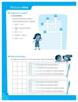Matematics
84
Coloca los números del 1 al 9 en cada cuadro. Sigue las indicaciones.
Razonamiento lógico
Resuelve el siguiente crucigrama.
La coma decimal ocupa un cuadrado.
Juegos para compartir
CRUCIGRAMA
14,21 + 7,16 =1.
3, 6, 8, están en la horizontal superior.a.
72
100
en expresión decimal2.
5, 7, 9, están en la horizontal inferior.b.
347,1  3 =3.
1, 2, 3, 6, 7, 9, no están en la vertical izquierda.c.
7167,76 – 5164,1 =4.
234,1 × 3,2 =5.
1, 3, 4, 5, 8, 9, no están en la vertical derecha.d.
3, 5, 9, están en la horizontal superior.a.
2, 6, 7, están en la horizontal inferior.b.
1, 2, 3, 4, 5, 6, no están en la vertical izquierda.c.
1, 2, 5, 7, 8, 9, no están en la vertical derecha.d.
3
1
2
5
4
 