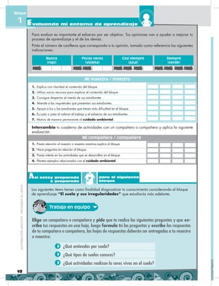 1. Presta atención al maestro o maestra mientras explica el bloque.
2. Hace preguntas en relación al bloque.
3. Presta interés en las actividades que se desarrollan en el bloque.
4. Plantea ejemplos relacionados con el cuidado ambiental.
Mi compañera / compañero
Para evaluar es importante el esfuerzo por ser objetivo. Tus opiniones van a ayudar a mejorar tu
proceso de aprendizaje y el de los demás.
Pinta el número de casilleros que corresponda a tu opinión, tomado como referencia las siguientes
indicaciones:
Intercambia tu cuaderno de actividades con un compañero o compañera y aplica la siguiente
evaluación.
1. Explica con claridad el contenido del bloque.
2. Utiliza varios recursos para explicar el contenido del bloque.
3. Consigue despertar el interés de sus estudiantes.
4. Atiende a las inquietudes que presentan sus estudiantes.
5. Apoya a los y las estudiantes que tienen más dificultad en el bloque.
6. Es justo o justa al valorar el trabajo y el esfuerzo de sus estudiantes.
7. Motiva de manera permanente al cuidado ambiental.
Nunca
(rojo)
Casi siempre
(azul)
Pocas veces
(violeta)
Siempre
(verde)
Mi maestra / maestro
12
Evaluando mi entorno de aprendizaje
Bloque
1DISTRIBUCIÓNGRATUITA-PROHIBIDASUVENTADISTRIBUCIÓNGRATUITA-PROHIBIDASUVENTA
Elige un compañero o compañera y pide que te realice las siguientes preguntas y que es-
criba tus respuestas en una hoja, luego formula tú las preguntas y escribe las respuestas
de tu compañero o compañera, las hojas de respuestas deberán ser entregadas a tu maestro
o maestra:
¿Qué entiendes por suelo?
¿Qué tipos de suelos conoces?
¿Qué actividades realizan lo seres vivos en el suelo?
Así estoy preparado
o preparada
para el siguiente
bloque
Los siguientes ítems tienen como finalidad diagnosticar tu conocimiento considerando el bloque
de aprendizaje “El suelo y sus irregularidades” que estudiarás más adelante.
Trabaja en equipo
 