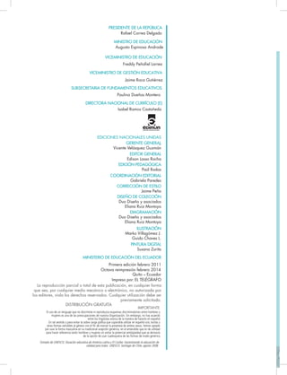 EDICIONES NACIONALES UNIDAS
GERENTE GENERAL
Vicente Velásquez Guzmán
EDITOR GENERAL
Edison Lasso Rocha
EDICIÓN PEDAGÓGICA
Paúl Rodas
COORDINACIÓN EDITORIAL
Gabriela Paredes
CORRECCIÓN DE ESTILO
Jaime Peña
DISEÑO DE COLECCIÓN
Duo Diseño y asociados
Eliana Ruiz Montoya
DIAGRAMACIÓN
Duo Diseño y asociados
Eliana Ruiz Montoya
ILUSTRACIÓN
Marko Villagómez J.
Guido Chaves L.
PINTURA DIGITAL
Susana Zurita
MINISTERIO DE EDUCACIÓN DEL ECUADOR
Primera edición febrero 2011
Quito – Ecuador
Impreso por: EL TELÉGRAFO
La reproducción parcial o total de esta publicación, en cualquier forma
que sea, por cualquier medio mecánico o electrónico, no autorizada por
los editores, viola los derechos reservados. Cualquier utilización debe ser
previamente solicitada.
DISTRIBUCIÓN GRATUITA
PRESIDENTE DE LA REPÚBLICA
Rafael Correa Delgado
MINISTRO DE EDUCACIÓN
Augusto Espinosa Andrade
VICEMINISTRO DE EDUCACIÓN
SUBSECRETARIA DE FUNDAMENTOS EDUCATIVOS
VICEMINISTRO DE GESTIÓN EDUCATIVA
DIRECTORA NACIONAL DE CURRÍCULO (E)
Octava reimpresión febrero 2014
El uso de un lenguaje que no discrimine ni reproduzca esquemas discriminatorios entre hombres y
mujeres es una de las preocupaciones de nuestra Organización. Sin embargo, no hay acuerdo
entre los lingüistas acerca de la manera de hacerlo en español.
En tal sentido y para evitar la sobre carga gráﬁca que supondría utilizar en español o/a; los/las y
otras formas sensibles al género con el ﬁn de marcar la presencia de ambos sexos, hemos optado
por usar la forma masculina en su tradicional acepción genérica, en el entendido que es de utilidad
para hacer referencia tanto hombres y mujeres sin evitar la potencial ambigüedad que se derivaría
de la opción de usar cualesquiera de las formas de modo genérico.
IMPORTANTE
Tomado de UNESCO, Situación educativa de América Latina y El Caribe: Garantizando la educación de
calidad para todos. UNESCO. Santiago de Chile, agosto 2008.
Paulina Dueñas Montero
Jaime Roca Gutiérrez
Isabel Ramos Castañeda
Freddy Peñaﬁel Larrea
 