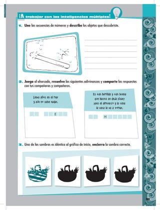 21
1. Une las secuencias de números y describe los objetos que descubriste.
2. Juega al ahorcado, resuelve las siguientes adivinanzas y comparte las respuestas
con tus compañeras y compañeros.
3. Una de las sombras es idéntica al gráfico de inicio, encierra la sombra correcta.
1
2
3
4
5
6
7
9
1
2
3
4
5
6
7
8
910
11
12
13
8
Lleva años en el mar
y aún no sabe nadar.
Es tan humilde y tan buena
que hasta se deja pisar;
para el almuerzo y la cena
la vaca la va a tomar.
E
H
DISTRIBUCIÓNGRATUITA–PROHIBIDASUVENTA
¡A trabajar con las inteligencias múltiples!
 