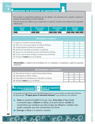 1. Toma en cuenta la localidad en la que vives, determina el lugar donde
se encuentra agua y elabora un dibujo, en la parte inferior escribe las
características que consideras que tiene el agua que dibujaste y también cómo
puedes comprobar que estas características son ciertas.
2. Entrega tu dibujo a tu maestro o maestra.
Así estoy preparado
o preparada
para el siguiente
bloque
La siguiente actividad tiene como finalidad diagnosticar tu conocimiento considerando el bloque
de aprendizaje “El agua para el consumo humano” que estudiarás más adelante.
Para evaluar es importante el esfuerzo por ser objetivo. Tus opiniones van a ayudar a mejorar tu
proceso de aprendizaje y el de los demás.
Pinta el número de casilleros que corresponda a tu opinión, tomado como referencia las siguientes
indicaciones:
Intercambia tu cuaderno de actividades con un compañero o compañera y aplica la siguiente
evaluación.
1. Explica con claridad el contenido del bloque.
2. Utiliza varios recursos para explicar el contenido del bloque.
3. Consigue despertar el interés de sus estudiantes.
4. Atiende a las inquietudes que presentan sus estudiantes.
5. Apoya a los y las estudiantes que tienen más dificultad en el bloque.
6. Es justo o justa al valorar el trabajo y el esfuerzo de sus estudiantes.
7. Promueve el respeto para con el ambiente.
1. Presta atención al maestro o maestra mientras explica el bloque.
2. Hace preguntas en relación al bloque.
3. Presta interés en las actividades que se desarrollan en el bloque.
4. Manifiesta respeto para con el ambiente.
Nunca
(rojo)
Casi siempre
(azul)
Pocas veces
(violeta)
Siempre
(verde)
Mi maestra / maestro
Mi compañera / compañero
22
DISTRIBUCIÓNGRATUITA-PROHIBIDASUVENTA
Evaluando mi entorno de aprendizaje
Bloque
2
 