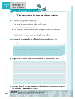 26
Bloque
3
Practico lo que aprendí de la pág. 49
1. Completa las siguientes expresiones:
2. Dentro de la pecera escribe las utilidades del agua para los seres vivos.
3. Explica con tus propias palabras qué sucedería si no contáramos con agua.
4. En medio pliego de cartulina elabora un collage sobre la importancia del agua para
los seres vivos y preséntalo en tu clase.
El agua para el
consumo humano
•	 Los seres humanos necesitamos beber por lo menos
.
•	 Los animales y plantas acuáticas toman el oxígeno disuelto en el agua para
.
•	 La eliminación de desechos por el sudor y la orina se llama .
❂ Completa criterios de beneficios del agua para los seres vivos.
❂ Determina las utilidades del agua para los seres vivos.
❂ Plantea el valor del agua para los seres vivos.
Indicadores
de evaluación
La importancia del agua para los seres vivos
DISTRIBUCIÓNGRATUITA–PROHIBIDASUVENTA
 