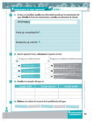 31
Evaluación
sumativa
4. Elabora una cadena de secuencia de la potabilización del agua.
3. Escribe tres ejemplos del agua en:
2. Lee las siguientes frases, selecciona la respuesta correcta.
1. En base a tu localidad, escribe una enfermedad causada por la contaminación del
agua. Detalla la forma de contaminación y escribe una alternativa de solución.
El agua es un poderoso disolvente porque:
a
b
c
Puede disolver cuerpos como el
azúcar, la sal, el jabón, etc.
No puede disolver cuerpos como el
azúcar, la sal, el jabón, etc.
Cambia de estado cuando cambia
su temperatura.
El agua es insabora porque:
a
b
c
No tiene color.
No tiene sabor.
No tiene olor.
Estado sólido Estado gaseoso Estado líquido
Nombre:
DISTRIBUCIÓNGRATUITA–PROHIBIDASUVENTA
Compruebo lo que aprendí
Enfermedad
Forma de contaminación
Alternativa de solución
3
Puntos
2
Puntos
3
Puntos
2
Puntos
 