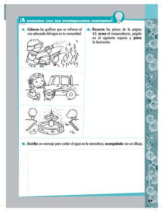 33
3. Escribe un mensaje para cuidar el agua en la naturaleza, acompáñalo con un dibujo.
2. Recorta las piezas de la página
63, arma el rompecabezas, pégalo
en el siguiente espacio y pinta
la ilustración.
1. Colorea los gráficos que se refieren al
uso adecuado del agua en tu comunidad.
DISTRIBUCIÓNGRATUITA–PROHIBIDASUVENTA
¡A trabajar con las inteligencias múltiples!
 