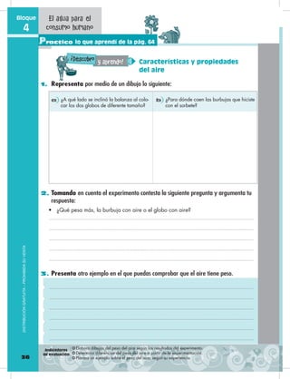 1. Representa por medio de un dibujo lo siguiente:
2. Tomando en cuenta el experimento contesta la siguiente pregunta y argumenta tu
respuesta:
3. Presenta otro ejemplo en el que puedas comprobar que el aire tiene peso.
¿A qué lado se inclinó la balanza al colo-
car los dos globos de diferente tamaño?
¿Para dónde caen las burbujas que hiciste
con el sorbete?
a b
•	 ¿Qué pesa más, la burbuja con aire o el globo con aire?
36
Bloque
4
Practico lo que aprendí de la pág. 64
El agua para el
consumo humano
DISTRIBUCIÓNGRATUITA–PROHIBIDASUVENTA
Características y propiedades
del aire
y aprendo!Descubro
!
❂ Elabora dibujos del peso del aire según los resultados del experimento.
❂ Determina diferencias del peso del aire a partir de la experimentación.
❂ Plantea un ejemplo sobre el peso del aire, según su experiencia.
Indicadores
de evaluación
 