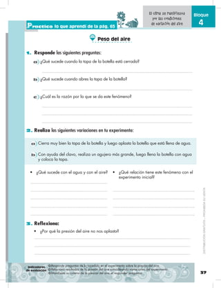 37
Bloque
4
1. Responde las siguientes preguntas:
2. Realiza las siguientes variaciones en tu experimento:
Practico lo que aprendí de la pág. 65
❂ Responde preguntas de lo sucedido en el experimento sobre la presión del aire.
❂ Relaciona resultados de la presión del aire considerando variaciones del experimento.
❂ Manifiesta su criterio de la presión del aire al responder preguntas.
El clima se manifiesta
por las condiciones
de variación del aire
3. Reflexiona:
•	 ¿Por qué la presión del aire no nos aplasta?
•	 ¿Qué sucede con el agua y con el aire? •	 ¿Qué relación tiene este fenómeno con el
experimento inicial?
a Cierra muy bien la tapa de la botella y luego aplasta la botella que está llena de agua.
b Con ayuda del clavo, realiza un agujero más grande, luego llena la botella con agua
y coloca la tapa.
b ¿Qué sucede cuando abres la tapa de la botella?
a ¿Qué sucede cuando la tapa de la botella está cerrada?
c ¿Cuál es la razón por la que se da este fenómeno?
Indicadores
de evaluación
Peso del aire
DISTRIBUCIÓNGRATUITA–PROHIBIDASUVENTA
 