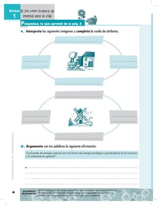 4
Bloque
1
Practico lo que aprendí de la pág. 8
1. Interpreta las siguientes imágenes y completa la rueda de atributos.
2. Argumenta con tus palabras la siguiente afirmación:
❂ Interpreta resultados de un experimento para representar la energía hidráulica.
❂ Caracteriza los diferentes tipos de energía en organizadores cognitivos.
❂ Relaciona la energía natural con la ecología, en sus palabras.
Indicadores
de evaluación
El Sol como fuente de
energía para la vida
“Las fuentes de energía natural son una forma de energía ecológica que beneficia al ser humano
y al ambiente en general”.
DISTRIBUCIÓNGRATUITA–PROHIBIDASUVENTA
 
