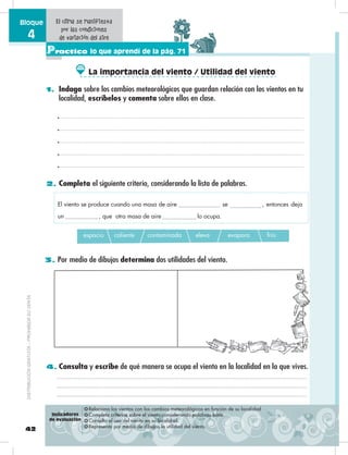42
Bloque
4
Practico lo que aprendí de la pág. 71
2. Completa el siguiente criterio, considerando la lista de palabras.
1. Indaga sobre los cambios meteorológicos que guardan relación con los vientos en tu
localidad, escríbelos y comenta sobre ellos en clase.
3. Por medio de dibujos determina dos utilidades del viento.
❂ Relaciona los vientos con los cambios meteorológicos en función de su localidad
❂ Completa criterios sobre el viento considerando palabras base.
❂ Consulta el uso del viento en su localidad.
❂ Representa por medio de dibujos la utilidad del viento.
El clima se manifiesta
por las condiciones
de variación del aire
espacio caliente contaminada eleva evapora frío
El viento se produce cuando una masa de aire se , entonces deja
un , que otra masa de aire lo ocupa.
4. Consulta y escribe de qué manera se ocupa el viento en la localidad en la que vives.
Indicadores
de evaluación
La importancia del viento / Utilidad del viento
DISTRIBUCIÓNGRATUITA–PROHIBIDASUVENTA
 