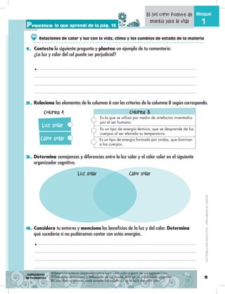 5
Bloque
1
2. Relaciona los elementos de la columna A con los criterios de la columna B según corresponda.
3. Determina semejanzas y diferencias entre la luz solar y el calor solar en el siguiente
organizador cognitivo.
4. Considera tu entorno y menciona los beneficios de la luz y del calor. Determina
qué sucedería si no pudiéramos contar con estas energías.
Practico lo que aprendí de la pág. 16
❂ Relaciona criterios planteados sobre luz y calor solar a partir de sus experiencias.
❂ Determina semejanzas y diferencias de luz y calor solar en un organizador cognitivo.
❂ Considera su entorno, para sostener los beneficios de la luz y del calor solar.
Indicadores
de evaluación
El Sol como fuente de
energía para la vida
Luz solar
Calor solar
Columna A Columna B
Es la que se utiliza por medio de artefactos inventados
por el ser humano.
Es un tipo de energía térmica, que se desprende de los
cuerpos al ser elevada su temperatura.
Es un tipo de energía formada por ondas, que iluminan
a los cuerpos.
Luz solar Calor solar
DISTRIBUCIÓNGRATUITA–PROHIBIDASUVENTA
Relaciones de calor y luz con la vida, clima y los cambios de estado de la materia
1. Contesta la siguiente pregunta y plantea un ejemplo de tu comentario:
¿La luz y calor del sol puede ser perjudicial?
 