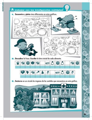 61
2. Descubre la frase. Escribe la letra inicial de cada alimento.
3. Encierra en un círculo los órganos de los sentidos que encuentres en este gráfico.
DISTRIBUCIÓNGRATUITA–PROHIBIDASUVENTA
1. Encuentra y pinta cinco diferencias en estos gráficos.
¡A trabajar con las inteligencias múltiples!
 