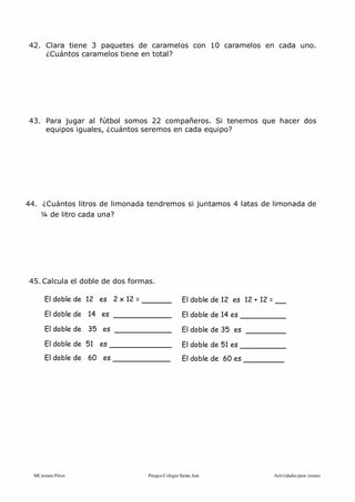 MCarmen Pérez Parque-Colegio Santa Ana Actividades para verano
42. Clara tiene 3 paquetes de caramelos con 10 caramelos en cada uno.
¿Cuántos caramelos tiene en total?
43. Para jugar al fútbol somos 22 compañeros. Si tenemos que hacer dos
equipos iguales, ¿cuántos seremos en cada equipo?
44. ¿Cuántos litros de limonada tendremos si juntamos 4 latas de limonada de
¼ de litro cada una?
45. Calcula el doble de dos formas.
El doble de 12 es 2 x 12 =
El doble de 14 es
El doble de 35 es
El doble de 51 es
El doble de 60 es
El doble de 12 es 12 + 12 =
El doble de 14 es
El doble de 35 es
El doble de 51 es
El doble de 60 es
 