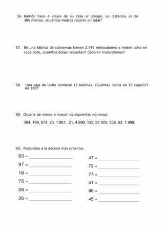 MCarmen Pérez Parque-Colegio Santa Ana Actividades para verano
56. Ramón hace 4 viajes de su casa al colegio. La distancia es de
385 metros. ¿Cuántos metros recorre en total?
57. En una fábrica de conservas tienen 2.749 melocotones y meten ocho en
cada bote, ¿cuántos botes necesitan? ¿Sobran melocotones?
58. Una caja de leche contiene 12 botellas. ¿Cuántas habrá en 10 cajas?¿Y
en 100?
59. Ordena de menor a mayor los siguientes números:
304, 199, 672, 23, 1.987, 21, 4.990, 132, 87.009, 235, 63, 1.989.
60. Redondea a la decena más próxima:
 